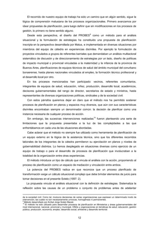 El recorrido de nuestro equipo de trabajo ha sido un camino que en algún sentido, sigue la
lógica de comprensión matusiana de los procesos organizacionales. Primero avanzamos por
idear propuestas de planificación, para luego definir que sin modificaciones en los procesos de
gestión, lo primero no tiene sentido alguno.
Desde esta perspectiva, el diseño del PROBES
9
como un método para el análisis
situacional y la formulación de estrategias ha constituido una propuesta de planificación
inscripta en la perspectiva desarrollada por Matus, e implementada en diversas situaciones por
miembros del equipo de cátedra en experiencias disímiles. Por ejemplo la formulación de
proyectos vinculados a grupos de referentes barriales que demandaban un análisis multiactoral
sistemático de discusión y de direccionamiento de estrategias por un lado, diseño de políticas
de impacto municipal o provincial vinculadas a la maternidad y la infancia de la provincia de
Buenos Aires, planificaciones de equipos técnicos de salud del ámbito municipal del conurbano
bonaerense, hasta planes nacionales vinculados al empleo, la formación técnico profesional y
el desarrollo local por otro.
En los procesos mencionados han participado: vecinos, referentes comunitarios,
integrantes de equipos de salud, educación, niñez, producción, desarrollo local, académicos,
decisores gubernamentales del rango de director, secretarios de estado y ministros, hasta
representantes de diversas organizaciones políticas, sindicales y de la sociedad civil.
Con estos párrafos queremos dejar en claro que el método nos ha permitido sostener
procesos de planificación en planos y espacios muy diversos, que aún con sus características
disímiles encontraban siempre un denominador común: la decisión de planificar como una
instancia necesaria de cualquier proceso de acción.
Sin embargo, las sucesivas intervenciones realizadas
10
fueron planteando una serie de
limitaciones que la propuesta presentaba a la luz de las complejidades a las que
enfrentábamos en cada una de las situaciones abordadas.
Cabe aclarar que el método no siempre fue utilizado como herramienta de planificación de
un equipo externo en la lógica de la asistencia técnica, sino que los diferentes recorridos
laborales de los integrantes de la cátedra permitieron su ejercitación en planos y niveles de
gobernabilidad distintos. Lo hemos desplegado en situaciones diversas como ejercicio de un
equipo de trabajo o para el desarrollo de procesos de planificación que involucraban a la
totalidad de la organización entre otras experiencias.
El método introduce un tipo de cálculo que vincula el análisis con la acción, proponiendo al
proceso de planificación como un espacio de mediación y vinculación entre ambos.
La potencia del PROBES radica en que reconoce que un proceso planificado de
transformación exige un cálculo situacional complejo que debe brindar elementos de juicio para
tomar decisiones en el presente Sotelo (1997: 2).
La propuesta vincula el análisis situacional con la definición de estrategias. Sistematiza la
reflexión sobre las causas de un problema o conjunto de problemas antes de adelantar
de la sociedad civil. Como tal, involucra decisiones de varias organizaciones que expresan un determinado modo de
intervención, las cuales no son necesariamente unívocas, homogéneas ni permanentes.
9
Método desarrollado por Aníbal Jorge Sotelo Maciel.
10
El método ha sido utilizado para desarrollar procesos de planificación en Ministerios y áreas gubernamentales del
nivel internacional, nacional, provincial y municipal, ONGs y organizaciones en temáticas de salud, educación, gestión
pública, producción, economía, empleo, desarrollo social, ambiente y desarrollo territorial.
12
 