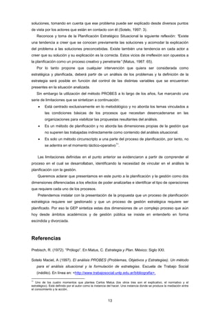 soluciones, tomando en cuenta que ese problema puede ser explicado desde diversos puntos
de vista por los actores que están en contacto con él (Sotelo, 1997: 3).
Reconoce y toma de la Planificación Estratégico Situacional la siguiente reflexión: “Existe
una tendencia a creer que se conocen previamente las soluciones y acomodar la explicación
del problema a las soluciones preconcebidas. Existe también una tendencia en cada actor a
creer que su solución y su explicación es la correcta. Estos vicios de irreflexión son opuestos a
la planificación como un proceso creativo y penetrante” (Matus, 1987: 65).
Por lo tanto propone que cualquier intervención que quiera ser considerada como
estratégica y planificada, deberá partir de un análisis de los problemas y la definición de la
estrategia será posible en función del control de las distintas variables que se encuentran
presentes en la situación analizada.
Sin embargo la utilización del método PROBES a lo largo de los años, fue marcando una
serie de limitaciones que se sintetizan a continuación:
 Está centrado exclusivamente en lo metodológico y no aborda los temas vinculados a
las condiciones básicas de los procesos que necesitan desencadenarse en las
organizaciones para viabilizar las propuestas resultantes del análisis.
 Es un método de planificación y no aborda las dimensiones propias de la gestión que
no superen las trabajadas indirectamente como contenido del análisis situacional.
 Es solo un método circunscripto a una parte del proceso de planificación, por tanto, no
se adentra en el momento táctico-operativo
11
.
Las limitaciones definidas en el punto anterior se evidenciaron a partir de comprender el
proceso en el cual se desarrollaban, identificando la necesidad de vincular en el análisis la
planificación con la gestión.
Queremos aclarar que presentamos en este punto a la planificación y la gestión como dos
dimensiones diferenciadas a los efectos de poder analizarlas e identificar el tipo de operaciones
que requiere cada uno de los procesos.
Pretendemos instalar con la presentación de la propuesta que un proceso de planificación
estratégica requiere ser gestionado y que un proceso de gestión estratégica requiere ser
planificado. Por eso la GEP sintetiza estas dos dimensiones de un complejo proceso que aún
hoy desde ámbitos académicos y de gestión pública se insiste en entenderlo en forma
escindida y divorciada.
Referencias
Prebisch, R. (1972). “Prólogo”. En Matus, C. Estrategia y Plan. México: Siglo XXI.
Sotelo Maciel, A (1997). El análisis PROBES (Problemas, Objetivos y Estrategias). Un método
para el análisis situacional y la formulación de estrategias. Escuela de Trabajo Social
(inédito). En línea en: <http://www.trabajosocial.unlp.edu.ar/bibliografia>.
11
Uno de los cuatro momentos que plantea Carlos Matus (los otros tres son el explicativo, el normativo y el
estratégico). Está definido por el autor como la instancia del hacer. Una instancia donde se produce la mediación entre
el conocimiento y la acción.
13
 