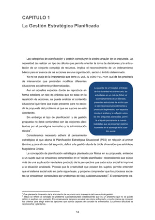 CAPITULO 1
La Gestión Estratégica Planificada
Las categorías de planificación y gestión constituyen la piedra angular de la propuesta. La
necesidad de realizar un tipo de cálculo que permita orientar la toma de decisiones y la articu-
lación de un conjunto complejo de recursos, implica el reconocimiento de un ordenamiento
básico para el avance de las acciones en una organización, sector o ámbito determinado.
Ya no se duda de la importancia que tiene EL QUÉ, EL CÓMO Y EL PARA QUÉ de los procesos
de intervención que pretenden modificar diferentes
situaciones socialmente problematizadas.
Aun en aquellos espacios donde se reproduce en
forma cotidiana un tipo de práctica que se basa en la
repetición de acciones, se puede analizar el contenido
situacional que tiene que estar presente para no escin-
dir la propuesta del problema al que se supone se está
abordando.
Sin embargo el tipo de planificación y de gestión
propuesta no debe confundirse con las nociones plan-
teadas por el paradigma normativo y la administración
clásica
1
.
Consideramos necesario adherir al pensamiento
estratégico al que abona la Planificación Estratégica Situacional (PES) en relación al primer
término y para el caso del segundo, definir a la gestión desde la doble dimensión que establece
Magdalena Chiara.
La concepción de planificación estratégica planteada por Matus en su propuesta, entiende
a un sujeto que se encuentra comprendido en el “objeto planificado”, reconociendo que existe
más de una explicación verdadera producto de la perspectiva que cada actor social le imprime
a la situación analizada. Postula que la creatividad que poseen los sujetos permite entender
que el sistema social solo en parte sigue leyes, y propone comprender que los procesos socia-
les se encuentran constituidos por problemas de tipo cuasiestructurados
2
. El pensamiento es-
1
Que plantea la dimensión de la articulación de recursos como la esencia del concepto de gestión.
2
Matus se refiere al concepto de problema cuasiestructurado estableciendo que es un problema que no se puede
definir ni explicar con precisión. En consecuencia tampoco se sabe bien cómo enfrentarlo y mucho menos se conocen
los criterios para elegir entre las opciones que somos capaces de concebir la enfrentarlos. La primera dificultad es
reconocerlos y plantarlos.
La guardia de un hospital, el trabajo
de los docentes en una escuela, las
actividades en un club de fútbol, el
acompañamiento de un liberado,
presentan estructuras de acción que
si bien reconocen procedimientos y
protocolos legitimados, son espacios
donde el análisis y la reflexión sobre
las tres preguntas planteadas, permi-
te el ajuste permanente a nuevas
realidades que se presentan sistemá-
ticamente en el abordaje de la cues-
tión social.
14
 