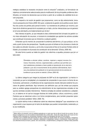 tratégico establece la necesaria vinculación entre la situación
3
analizada y la formulación de
objetivos concientemente seleccionados para la modificación de los principales problemas iden-
tificados, en función de decisiones que se toman a partir de un análisis de viabilidad de la ac-
ción propuesta.
Con respecto a la noción de gestión que proponemos, como se dijo anteriormente, toma-
mos la perspectiva de Chiara (2009: 60) quien, analizando la gestión de la política social, identi-
fica dos puntos de partida para pensar el tema: “La inexistencia de políticas por encima y por
fuera de la dinámica general de la sociedad por un lado y de las interacciones que se generan
en el curso del diseño y la implementación por el otro”.
Nos interesa el aporte, ya que interpela la idea unidimensional del concepto de gestión co-
mo mera articulación de recursos, e incorpora la complejidad que aportan los actores sociales
que constituyen el proceso que es inherente a cualquier gestión.
Entienden que la manera de comprender la dinámica del término y lo que produce, es ha-
cerlo a partir de las dos perspectivas: “Aquella que pone el énfasis en los procesos a través de
los cuales se articulan recursos y, por la otra, la que pone el foco en la porosa frontera entre el
Estado y la sociedad en el proceso de constitución de la demanda” (Chiara, 2009: 60).
De esta forma cuando se habla de gestión nos referimos a aquellos procesos que por un
lado están
Orientados a articular (utilizar, coordinar, organizar y asignar) recursos (hu-
manos, financieros, técnicos, organizacionales y políticos) que permiten pro-
ducir satisfactores orientados a hacer posible la reproducción de la vida de la
población y por otro al reconocimiento de las prácticas administrativas, técni-
cas y las prácticas de la población en el aprovisionamiento de los servicios en
la esfera en que se ponen en relación. (Chiara, 2009: 60)
La última categoría que integra la propuesta de GEP es la de organización. La hemos in-
corporado ya que la complejidad y la necesidad de comprender lo que ocurre, la forma de es-
tructurarse, permanecer y modificarse de las organizaciones resulta vital para sostener los pro-
cesos de gestión planificada. Aquí tomamos una definición que, por las aristas que propone
para su análisis agrega perspectivas de entendimiento de las organizaciones actuales en las
que los cientistas sociales intervenimos. “Sistema complejo de carácter sociotécnico y adaptati-
vo; un sistema en el cual se conjugan factores de índole política, cultura, económica y social.
Factores que se relacionan entre sí en forma complementaria, pero también presentan oposi-
ciones y procesos paralelos” (Etkin, 2008: 79).
La opción teórica invita a reflexionar sobre las relaciones dialógicas
4
que caracterizan a la
organización y que requiere por lo tanto de abordajes que puedan comprenderla, sostenerla y a
la vez modificarla.
3
Matus define a la situación como la realidad explicada por un actor que vive en ella en función de su acción. Sin em-
bargo la categoría es uno de los pilares fundamentales de su último libro, Teoría del Juego Social, por lo que se reco-
mienda al lector interesado en comprender el planteo acceder a la bibliografía del autor en forma directa.
4
Plantean que la realidad está estructurada en base a relaciones donde existen de manera simultánea y antagónica,
entre otros los conceptos de orden y desorden, estabilidad e inestabilidad, certeza e incertidumbre. Estos pares impli-
can diferentes formas de hacer y pensar. Son concurrentes, complementarios y antagónicos. Siempre están presentes
15
 