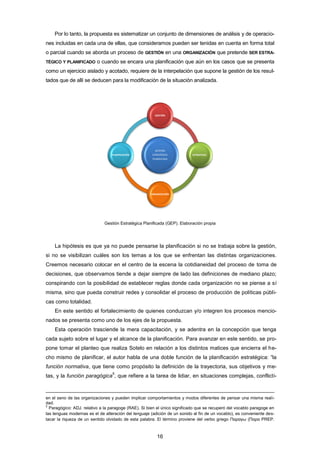 Por lo tanto, la propuesta es sistematizar un conjunto de dimensiones de análisis y de operacio-
nes incluidas en cada una de ellas, que consideramos pueden ser tenidas en cuenta en forma total
o parcial cuando se aborda un proceso de GESTIÓN en una ORGANIZACIÓN que pretende SER ESTRA-
TÉGICO Y PLANIFICADO o cuando se encara una planificación que aún en los casos que se presenta
como un ejercicio aislado y acotado, requiere de la interpelación que supone la gestión de los resul-
tados que de allí se deducen para la modificación de la situación analizada.
Gestión Estratégica Planificada (GEP). Elaboración propia
La hipótesis es que ya no puede pensarse la planificación si no se trabaja sobre la gestión,
si no se visibilizan cuáles son los temas a los que se enfrentan las distintas organizaciones.
Creemos necesario colocar en el centro de la escena la cotidianeidad del proceso de toma de
decisiones, que observamos tiende a dejar siempre de lado las definiciones de mediano plazo;
conspirando con la posibilidad de establecer reglas donde cada organización no se piense a sí
misma, sino que pueda construir redes y consolidar el proceso de producción de políticas públi-
cas como totalidad.
En este sentido el fortalecimiento de quienes conduzcan y/o integren los procesos mencio-
nados se presenta como uno de los ejes de la propuesta.
Esta operación trasciende la mera capacitación, y se adentra en la concepción que tenga
cada sujeto sobre el lugar y el alcance de la planificación. Para avanzar en este sentido, se pro-
pone tomar el planteo que realiza Sotelo en relación a los distintos matices que encierra el he-
cho mismo de planificar, el autor habla de una doble función de la planificación estratégica: “la
función normativa, que tiene como propósito la definición de la trayectoria, sus objetivos y me-
tas, y la función paragógica
5
, que refiere a la tarea de lidiar, en situaciones complejas, conflicti-
en el seno de las organizaciones y pueden implicar comportamientos y modos diferentes de pensar una misma reali-
dad.
5
Paragógico: ADJ. relativo a la paragoge (RAE). Si bien el único significado que se recuperó del vocablo paragoge en
las lenguas modernas es el de alteración del lenguaje (adición de un sonido al fin de un vocablo), es conveniente des-
tacar la riqueza de un sentido olvidado de esta palabra. El término proviene del verbo griego Παραγω (Παρα PREP.
GESTIÓN
ESTRATÉGICA
PLANIFICADA
GESTIÓN
ESTRATEGIA
ORGANIZACIÓN
PLANIFICACIÓN
16
 