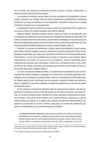 vas e inciertas, con actores que representan intereses diversos e, incluso, contrapuestos, a
efectos de hacer viable la trayectoria elegida”.
La propuesta es entonces avanzar sobre la función paragógica de la planificación, generar
método y soporte a ese navegar entre que termina sosteniendo o posibilitando los verdaderos
cambios en la manera de planificar en una organización. Entendida de esta forma no puede
sostenerse una gestión que no sea planificada.
La planificación aporta al proceso que supone sostener la cotidianeidad de las organizacio-
nes y que se traduce en modelos de gestión que se llevan adelante.
Alejandra Wagner
6
retomando a Gastón Campos, refiere a la noción de neo-artesanato como
una categoría que intenta dar cuenta del proceso de consolidación de este tipo de experiencias. “En
cuanto a la implementación de instrumentos y procedimientos metodológicos, la experiencia acumu-
lada nos ha ido llevando cada vez más hacia el ejercicio de una suerte de neo-artesanato, en el que
hacemos prevalecer la oferta de dispositivos creados a medida” (Wagner, 2008: 4).
Interpelar los procesos de planificación y gestión desde esa perspectiva, implica aceptar
que podremos conocer métodos, acciones y maneras de coordinar procesos en el marco de las
perspectivas planteadas, pero sobre todo, reconocer la importancia de la situacionalidad de las
intervenciones, y que el camino diseñado que se ajuste a lo necesario en esa situación, estará
determinado por los actores y la escena en la que trabajemos. “Hemos comprendido que el
andamiaje más apropiado para cada espacio / tiempo se va configurando poco a poco, entre
los hilvanes de nuestras propuestas y las puntadas oportunamente consensuadas con los pro-
pios sujetos del proceso” (Wagner, 2008: 4).
La noción de situación definida por Matus, la comprensión de la planificación como una he-
rramienta del proceso de gestión y la apuesta a la construcción in situ de las propuestas meto-
dológicas como la descripta en el último párrafo, definen la necesidad que la GEP aporte ejes
de reflexión para la acción, permitiendo que los individuos o grupos de trabajo que decidan su
lectura y utilización no se sientan obligados a transitar la propuesta como una serie de pasos
concatenados entre sí.
Si bien puede ser pensada para diferentes tipos de organizaciones públicas, esta idea de
planificación contribuye a pensar un tipo de Estado que sea capaz de conducir y procesar polí-
ticas. Un modelo de Estado situado, entendido en el marco del sistema socioeconómico actual,
que se atreve a dar cuenta de los desafíos que la historia presenta y postulando un tipo de
política pública que coloque en la agenda las cuestiones socialmente problematizadas y las
decisiones que impactan en el corto, mediano y largo plazo. Un modelo de planificación que
aporte a la consolidación de una sociedad más justa e igualitaria.
La GESTIÓN ESTRATÉGICA PLANIFICADA intenta aportar perspectivas de análisis e instrumentos
metodológicos que acompañen y fortalezcan el desempeño de los responsables de gestión,
poniendo especial atención sobre aquellas cuestiones que pueden colocar a éstos en situa-
ción de conflicto e incertidumbre. Situaciones en las que “arte” y “experiencia” no son sufi-
junto a, cerca de, en, entre y αγω TR. conducir, guiar, persuadir, educar, juzgar, considerar), cuyo sentido etimológico
es: conducir, navegar silenciosamente, desviar, seducir, inducir, alterar.
6
Prof. Adjunta de la Cátedra Administración en Trabajo Social (FTS-UNLP).
17
 