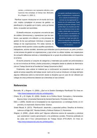 cientes, y comienzan a ser necesarios cálculos y eva-
luaciones más complejas, en tiempo real. (Bonicatto,
M. y Wagner, A., 2005: 2)
Planificar supone introducirse en el mundo de la ac-
ción, implica complejizar el proceso de gestión. La
planificación y la gestión por lo tanto, como ya hemos
dicho, no pueden ser escindidas.
El desafío entonces, es proponer una serie de ejes
de análisis (dimensiones) y operaciones que las sos-
tienen, que aporten a la reflexión y a los procesos de
gestión de los que participan individuos y equipos de
trabajo en las organizaciones. Por estas razones, la
propuesta intenta aportar a todos aquellos operadores,
trabajadores, actores sociales, decisores que entienden que la planificación es parte constituti-
va del proceso de gestión en organizaciones; y que si bien no utilizan recetas, son respetuosos
de compartir reflexiones teóricas y metodológicas de un grupo de profesionales con trayectoria
en el tema.
El escrito presenta un conjunto de categorías y materiales que pueden ser profundizadas a
su vez en la lectura de fichas y textos producidos y trabajados desde la cátedra de Administra-
ción en Trabajo Social de la Facultad de Trabajo Social de la UNLP.
Finalmente, cabe aclarar el material que a continuación se presenta intenta realizar un
aporte al campo especifico del trabajo social, razón por la cual se introducen a lo largo del texto
algunas reflexiones sobre la intervención desde la disciplina que en caso de ser utilizado por
colegas de otras profesiones deberán ser entendidas en ese contexto.
Referencias
Bonicatto, M. y Wagner, A. (2005). ¿Qué es la Gestión Estratégica Planificada? En línea en:
<http://www.trabajosocial.unlp.edu.ar/bibliografia>.
Chiara, M. y Di Virgilio, M. (2009). Gestión de la Política Social. Conceptos y Herramientas.
Buenos Aires: Universidad Nacional de General Sarmiento. Prometeo Libros.
Etkin, J. (2005). Gestión de la Complejidad en las organizaciones. La estrategia frente a lo im-
previsto y lo impensado. Buenos Aires: Granica.
Sotelo Maciel, A. (2013). “Planificación, desarrollo y capacidad política. Desafíos de América
Latina en el Siglo XXI”. Revista Estado y Políticas Públicas (1). Noviembre.
Wagner, A. (2008). ¿Quién define qué? Algunas reflexiones acerca de supuestos y prácticas
que caracterizan nuestra aproximación a los problemas sociales. Ponencia publicada en
las actas del II Foro Latinoamericano de Trabajo Social (FTS-UNLP). En línea en:
<http://www.trabajosocial.unlp.edu.ar/bibliografia>.
Una gestión planificada implica por lo
tanto, el ordenamiento y coordinación
de un conjunto de elementos que
conviven en una organización en
función de un fin determinado. Puede
pensarse la siguiente analogía: no es
posible dirigir una orquesta que inter-
prete una sinfonía sin tener en claro
cuáles y dónde están los instrumen-
tos, cómo operan y se relacionan con
ellos los músicos responsables de
ejecutarlos, el lugar que cada uno
tiene en la orquesta y las dificultades
que se identifican antes y después del
día del estreno.
18
 