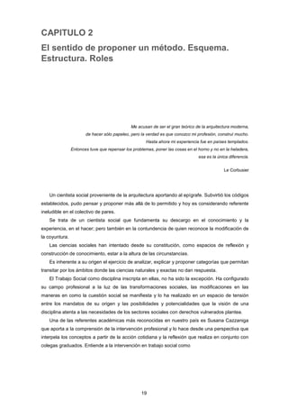 CAPITULO 2
El sentido de proponer un método. Esquema.
Estructura. Roles
Me acusan de ser el gran teórico de la arquitectura moderna,
de hacer sólo papeleo, pero la verdad es que conozco mi profesión, construí mucho.
Hasta ahora mi experiencia fue en países templados.
Entonces tuve que repensar los problemas, poner las cosas en el horno y no en la heladera,
esa es la única diferencia.
Le Corbusier
Un cientista social proveniente de la arquitectura aportando al epígrafe. Subvirtió los códigos
establecidos, pudo pensar y proponer más allá de lo permitido y hoy es considerando referente
ineludible en el colectivo de pares.
Se trata de un cientista social que fundamenta su descargo en el conocimiento y la
experiencia, en el hacer; pero también en la contundencia de quien reconoce la modificación de
la coyuntura.
Las ciencias sociales han intentado desde su constitución, como espacios de reflexión y
construcción de conocimiento, estar a la altura de las circunstancias.
Es inherente a su origen el ejercicio de analizar, explicar y proponer categorías que permitan
transitar por los ámbitos donde las ciencias naturales y exactas no dan respuesta.
El Trabajo Social como disciplina inscripta en ellas, no ha sido la excepción. Ha configurado
su campo profesional a la luz de las transformaciones sociales, las modificaciones en las
maneras en como la cuestión social se manifiesta y lo ha realizado en un espacio de tensión
entre los mandatos de su origen y las posibilidades y potencialidades que la visión de una
disciplina atenta a las necesidades de los sectores sociales con derechos vulnerados plantea.
Una de las referentes académicas más reconocidas en nuestro país es Susana Cazzaniga
que aporta a la comprensión de la intervención profesional y lo hace desde una perspectiva que
interpela los conceptos a partir de la acción cotidiana y la reflexión que realiza en conjunto con
colegas graduados. Entiende a la intervención en trabajo social como
19
 
