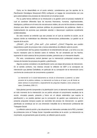 Como se ha desarrollado en el punto anterior, consideramos que los aportes de la
Planificación Estratégica Situacional (PES) configuran un bagaje de conocimientos con una
gran potencialidad a los procesos de intervención en el campo social.
Por su parte hemos definido en la introducción a la gestión como el proceso mediante el
cual se coordinan diferentes tipos de recursos financieros, humanos, organizacionales,
ideológicos y políticos en el marco de una estructura visible y de una red de actores e intereses
diversos para llevar adelante practicas públicas de procesamiento de problemas, diseño e
implementación de acciones que pretenden abordar o desconocer cuestiones socialmente
problematizadas.
De esta manera se entiende que ese proceso en el cual se coordina la acción, es el
espacio donde se materializan las diferentes intervenciones profesionales. La gestión es el
soporte de la acción.
¿Dónde?, ¿Por qué?, ¿Para qué?, ¿Con quiénes?, ¿Cómo? Preguntas que pueden
responderse a partir de procesos más o menos sistemáticos de reflexión sobre la acción.
La comprensión del hoy parece imposible sin el entendimiento del ayer, y se torna a su vez
insumo necesario para la decisión sobre el mañana. No ser arrastrado por los hechos,
superando la visión estanca de los procesos sociales, pareciera ser un interesante desafío.
Por esto, consideramos central plantear que la intervención profesional encierra una
manera de transitar los procesos de gestión y planificación.
Algunos autores consideran a la planificación como una etapa del proceso de intervención.
En el sentido contrario, nos interesa vincular la reflexión de GEP a la concepción de
intervención que plantea Carballeda, en particular de su concepción de la intervención como
una forma de construcción de conocimiento a posteriori.
La intervención en lo social básicamente se vincula al conocimiento a posteriori, su saber
proviene de la práctica cotidiana. La intervención se funda en el hacer y es allí donde se
deben abrevar el conocimiento y especialmente las preguntas dirigidas a otros campos del
saber. (Carballeda, 2008: 21)
Este planteo permite comprender a la planificación como un elemento trasversal y presente
en todo momento de la intervención (no se podría articular el conocimiento resultado de la
acción, vinculado pasado, presente y futuro sin el cálculo sistemático que supone la
planificación) y es posible plantear que la concepción de gestión que sostenemos en la
presente propuesta tampoco puede ser escindida del proceso de intervención. La gestión
planificada se constituye así en una dimensión ineludible de la intervención profesional del
Trabajador Social.
La reflexión sobre la acción y las situaciones son elementos centrales de la PES y también
de profesiones como el Trabajo Social. Imposible escindirlas de la acción. La intervención es
movimiento, es pensamiento para el cambio, es reflexión para la acción.
21
 