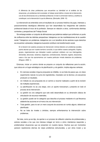 A diferencia de otras profesiones que encuentran su identidad en el análisis de las
situaciones, y/o problemas de la sociedad, el trabajo social define a través de la intervención,
una de las dimensiones de su identidad profesional. Si bien la dimensión teórica y analítica la
constituyen, es la intervención lo que la diferencia. (Bonicatto, 2008: 10)
La intervención es entendida como el resultado de un proceso histórico de pujas, intereses y
posicionamientos ideológicos diferentes que han desarrollado los integrantes del colectivo
profesional desde el inicio de la profesión. Siempre en relación a otros, conformando distintas
corrientes y perspectivas del Trabajo Social.
Sin embargo existen un conjunto de afirmaciones que podemos realizar que conforman un punto
de confluencia entre las distintas perspectivas: trabajamos con las manifestaciones de la cuestión
social. Trabajamos con problemas, trabajamos con o en beneficio de los sectores cuyos derechos
se encuentran vulnerados, trabajamos buscando contribuir a la transformación social.
En el devenir de nuestros procesos de intervención vivimos lidiando con problemas sociales,
podría decirse que son nuestro territorio conocido, lo que define nuestra cartografía. Sujetos,
grupos, organizaciones que interpelan nuestro quehacer cotidiano con sus interrogantes,
demandas, denuncias, reclamos, exigencias, contradicciones. Sectores, lugares, situaciones,
casos a los que nos aproximamos con nuestra particular mirada detectora de problemas.
(Wagner, 2008: 1)
Entonces, iniciar un camino donde se propone un conjunto de reflexiones para la acción,
que coloca en un lugar estratégico a la planificación y a la gestión, implica algunas certezas:
 En ciencias sociales ninguna propuesta es infalible, no se trata de pasos que, en clave
experimento natural, la suma de ingredientes, mezclado con la técnica y la secuencia
producen un resultado.
 Un método es una propuesta de un camino a recorrer realizado a partir de la revisión
de múltiples experiencias.
 La planificación no es una etapa, sino un aporte transversal y presente en todo el
proceso de la intervención.
 La gestión es una categoría que solo está desarrollada en su dimensión clásica de
articulación de recursos materiales.
 La gestión puede ser la categoría que describa al proceso mediante el cual llevamos
adelante las acciones en el marco de una intervención.
 Toda gestión, para no ser un mero conjunto de acciones sin rumbo alguno, deberá ser
planificada.
 No se trata de niveles o ámbitos, siempre enfrentaremos la intervención sobre
problemas.
Se trata, como ya se dijo, de aportar a un proceso de reflexión colectiva de profesionales y
actores sociales a los que nos interesa indagar en torno a cómo intentamos responder y
problematizar situaciones que se presentan en nuestra época. Hechos que por momentos
parecen repeticiones eternas de viejos problemas estructurales, y por otros mutan y se
22
 