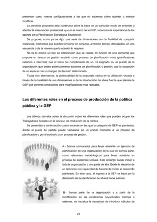 presentan como nuevas configuraciones a las que no sabemos cómo abordar o intentar
modificar.
La presente propuesta está construida sobre la base de un particular modo de entender y
abordar la intervención profesional, que en el marco de la GEP, reconozca la importancia de los
aportes de la Planificación Estratégica Situacional.
Se propone, como ya se dijo, una serie de dimensiones con la finalidad de compartir
instancias, momentos que pueden funcionar en conjunto, al mismo tiempo, desfasadas, en una
secuencia o de la manera que la ocasión lo requiera.
No es lo mismo un tipo de intervención que se realiza en función de una demanda que
propone un tiempo de gestión acotado como proceso de planificación mixto (planificadores
externos e internos); que el inicio del cumplimiento de un rol asignado en un puesto de la
organización que posee potencialmente acciones de planificación y gestión; que la ocupación
de un espacio con un margen de decisión determinado.
Todas son alternativas, la potencialidad de la propuesta radica en la utilización situada a
través de la totalidad de sus dimensiones o de la introducción de ideas fuerza que plantea la
GEP que generen condiciones para modificaciones más radicales.
Los diferentes roles en el proceso de producción de la política
pública y la GEP
Los últimos párrafos abren la discusión sobre los diferentes roles que pueden ocupar los
Trabajadores Sociales en el proceso de producción de la política.
Se presentan a continuación cuatro escenas en las que la categoría de GEP es planteada,
donde el punto de partida puede vincularse en un primer momento a un proceso de
planificación o por el contrario a un proceso de gestión.
A.- Somos convocados para llevar adelante un ejercicio de
planificación de una organización de la cual no somos parte,
como referentes metodológicos para llevar adelante un
proceso de asistencia técnica. Este encargo puede incluir a
toda la organización o una parte de ella. Existe la decisión de
un referente con capacidad de hacerlo de iniciar el desarrollo
planteado. En este caso, el ingreso a la GEP se hace por la
dimensión de la planificación de afuera hacia adentro.
B.- Somos parte de la organización y a partir de la
modificación en las condiciones coyunturales internas o
externas, se visualiza la necesidad de introducir cálculos de
23
 