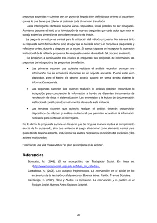 preguntas sugeridas y culminar con un punto de llegada bien definido que orienta al usuario en
que es lo que tiene que obtener al culminar cada dimensión transitada.
Cada interrogante planteado supone varias respuestas, todas posibles de ser indagadas.
Asimismo propone el inicio a la formulación de nuevas preguntas que cada actor que inicie el
trabajo sobre las dimensiones considere necesario de incluir.
La pregunta constituye es central para la utilización del método propuesto. No interesa tanto
su respuesta como hemos dicho, sino el lugar que le da cada actor y en conjunto a preguntarse y
reflexionar antes, durante y después de la acción. Si somos capaces de incorporar la operación
institucional de la reflexión propuesta, las respuestas serán el resultado del proceso sostenido.
Se proponen a continuación tres niveles de preguntas: las preguntas de información, las
preguntas de indagación y las preguntas de reflexión.
 Las primeras suponen que quien/es realiza/n el análisis necesitan conocer una
información que se encuentra disponible en un soporte accesible. Puede estar o no
disponible, pero el hecho de obtener acceso supone en forma directa obtener la
información requerida.
 Las segundas suponen que quien/es realiza/n el análisis deberán profundizar la
indagación para comprender la información a través de diferentes instrumentos de
recolección de datos y sistematización. Las entrevistas y la lectura de documentación
institucional constituyen dos instrumentos claves de esta instancia.
 Las terceras suponen que quien/es realizan el análisis deberán proporcionar
dispositivos de reflexión y análisis multiactoral que permitan reconstruir la información
necesaria para contestar el interrogante.
Por lo dicho, la propuesta supone un trayecto que de ninguna manera implica el cumplimiento
exacto de lo expresado, sino que entiende el juego situacional como elemento central para
quien decide llevarla adelante, incluyendo los ajustes necesarios en función del escenario y los
actores involucrados.
Retomando una vez más a Matus: “el plan se completa en la acción”.
Referencias
Bonicatto, M. (2008). El rol tecnopolítico del Trabajador Social. En línea en:
<http://www.trabajosocial.unlp.edu.ar/fichas_de_catedra>.
Carballeda, A. (2008). Los cuerpos fragmentados. La intervención en lo social en los
escenarios de la exclusión y el desencanto. Buenos Aires: Paidós. Tramas Sociales.
Cazzaniga, S. (2007). Hilos y Nudos. La formación. La intervención y lo político en el
Trabajo Social. Buenos Aires: Espacio Editorial.
26
 