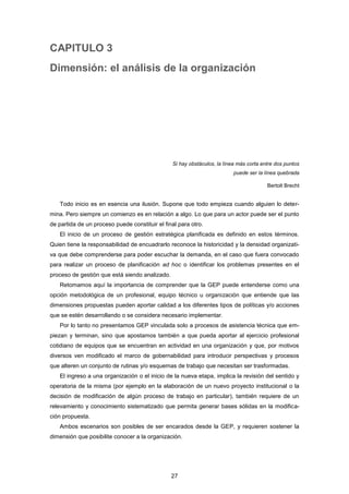 CAPITULO 3
Dimensión: el análisis de la organización
Si hay obstáculos, la línea más corta entre dos puntos
puede ser la línea quebrada
Bertolt Brecht
Todo inicio es en esencia una ilusión. Supone que todo empieza cuando alguien lo deter-
mina. Pero siempre un comienzo es en relación a algo. Lo que para un actor puede ser el punto
de partida de un proceso puede constituir el final para otro.
El inicio de un proceso de gestión estratégica planificada es definido en estos términos.
Quien tiene la responsabilidad de encuadrarlo reconoce la historicidad y la densidad organizati-
va que debe comprenderse para poder escuchar la demanda, en el caso que fuera convocado
para realizar un proceso de planificación ad hoc o identificar los problemas presentes en el
proceso de gestión que está siendo analizado.
Retomamos aquí la importancia de comprender que la GEP puede entenderse como una
opción metodológica de un profesional, equipo técnico u organización que entiende que las
dimensiones propuestas pueden aportar calidad a los diferentes tipos de políticas y/o acciones
que se estén desarrollando o se considera necesario implementar.
Por lo tanto no presentamos GEP vinculada solo a procesos de asistencia técnica que em-
piezan y terminan, sino que apostamos también a que pueda aportar al ejercicio profesional
cotidiano de equipos que se encuentran en actividad en una organización y que, por motivos
diversos ven modificado el marco de gobernabilidad para introducir perspectivas y procesos
que alteren un conjunto de rutinas y/o esquemas de trabajo que necesitan ser trasformadas.
El ingreso a una organización o el inicio de la nueva etapa, implica la revisión del sentido y
operatoria de la misma (por ejemplo en la elaboración de un nuevo proyecto institucional o la
decisión de modificación de algún proceso de trabajo en particular), también requiere de un
relevamiento y conocimiento sistematizado que permita generar bases sólidas en la modifica-
ción propuesta.
Ambos escenarios son posibles de ser encarados desde la GEP, y requieren sostener la
dimensión que posibilite conocer a la organización.
27
 