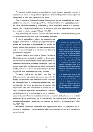 Por supuesto también imaginamos que el planteo pueda aportar a graduados recientes y
decisores que inician su trabajo en una organización determinada que se insertan por primera
vez y que en un corto plazo comenzaran sus tareas.
Aquí es importante destacar el concepto de actor social “es una personalidad, una organi-
zación o una agrupación humana que en forma estable o transitoria tiene capacidad de acumu-
lar fuerza, desarrollar intereses y necesidades y actuar produciendo hechos en la situación”
(Matus, 1987: 754) y gobernabilidad como “la relación de peso entre las variables que controla
y no controla en relación a su plan” (Matus, 1987: 762).
Ninguna acción puede pensarse escindida del actor que la lleva adelante o la diseña y de la
gobernabilidad que tiene en la situación que se esté analizando.
El inicio de actividad de un actor en una organización, ya
sea para cumplir tareas ya instituidas que, aparentemente no
pueden ser modificadas o para desarrollar un proceso de
gestión desde un lugar de decisión en la estructura de autori-
dad, no puede ser analizada si no está claramente definida la
gobernabilidad que posee.
Intervenir desde el enfoque de la Gestión Estratégica
Planificada es proponer desde la situación, no desde fuera,
es entender a las organizaciones como espacios donde se
desarrollan procesos de articulación de recursos y toma de
decisiones signados por la turbulencia, la incertidumbre y el
cambio, instancias en donde actores con intereses diversos
pugnan por llevar adelante perspectivas y acciones.
Conocerla implica por lo tanto, una fase de
(re)conocimiento y aprendizaje que devele los modos de
trabajo, las costumbres, la cultura organizacional y también
los diferentes grupos, la existencia de coincidencias y disi-
dencias sobre los temas que atraviesan y significan a la
organización entre otros componentes de análisis que ayu-
den a comprender el escenario Matus plantea al Escenario
de la situación como “el contexto externo con el cual inter-
actúa la situación. Para una situación determinada, el escenario de la situación es el contexto
externo en el cual se inscribe y con el cual interactúa con diversos tipos de relaciones. Los
límites entre la situación y su escenario son relativos a la situación y propósitos del actor” (Ma-
tus, 1997: 750).
Por lo tanto, proponemos comprender a las organizaciones desde una perspectiva que re-
conozca su complejidad y permita la identificación de puntos que colaboren en la comprensión
de su dinámica.
En el primer caso (ingreso) equipos
que pueden asistir a una organización
o área específica que requiere de
asistencia técnica para revisar su
trabajo y proponer nuevas estrategias
en el marco de un cambio de norma-
tiva que impacta directamente en los
objetivos y procesos de trabajo. La
sanción de la Ley de Infancia 13.298
en la provincia de Buenos Aires
supone la modificación central en el
esquema organizativo de responsabi-
lidades y de marcos referenciales que
sustentan la acción.
En el segundo caso (inicio de una
nueva etapa) un profesional y/o equi-
po que desarrolla actividades en el
marco de un Equipo de Orientación
Educativa en una escuela que consi-
dera necesario revisar y modificar su
estrategia de abordaje e intervención.
28
 