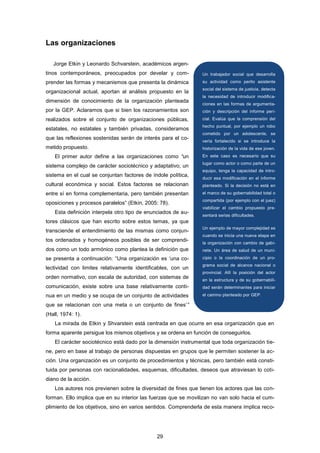 Las organizaciones
Jorge Etkin y Leonardo Schvarstein, académicos argen-
tinos contemporáneos, preocupados por develar y com-
prender las formas y mecanismos que presenta la dinámica
organizacional actual, aportan al análisis propuesto en la
dimensión de conocimiento de la organización planteada
por la GEP. Aclaramos que si bien los razonamientos son
realizados sobre el conjunto de organizaciones públicas,
estatales, no estatales y también privadas, consideramos
que las reflexiones sostenidas serán de interés para el co-
metido propuesto.
El primer autor define a las organizaciones como “un
sistema complejo de carácter sociotécnico y adaptativo; un
sistema en el cual se conjuntan factores de índole política,
cultural económica y social. Estos factores se relacionan
entre sí en forma complementaria, pero también presentan
oposiciones y procesos paralelos” (Etkin, 2005: 78).
Esta definición interpela otro tipo de enunciados de au-
tores clásicos que han escrito sobre estos temas, ya que
transciende el entendimiento de las mismas como conjun-
tos ordenados y homogéneos posibles de ser comprendi-
dos como un todo armónico como plantea la definición que
se presenta a continuación: “Una organización es „una co-
lectividad con limites relativamente identificables, con un
orden normativo, con escala de autoridad, con sistemas de
comunicación, existe sobre una base relativamente conti-
nua en un medio y se ocupa de un conjunto de actividades
que se relacionan con una meta o un conjunto de fines‟”
(Hall, 1974: 1).
La mirada de Etkin y Shvarstein está centrada en que ocurre en esa organización que en
forma aparente persigue los mismos objetivos y se ordena en función de conseguirlos.
El carácter sociotécnico está dado por la dimensión instrumental que toda organización tie-
ne, pero en base al trabajo de personas dispuestas en grupos que le permiten sostener la ac-
ción. Una organización es un conjunto de procedimientos y técnicas, pero también está consti-
tuida por personas con racionalidades, esquemas, dificultades, deseos que atraviesan lo coti-
diano de la acción.
Los autores nos previenen sobre la diversidad de fines que tienen los actores que las con-
forman. Ello implica que en su interior las fuerzas que se movilizan no van solo hacia el cum-
plimiento de los objetivos, sino en varios sentidos. Comprenderla de esta manera implica reco-
Un trabajador social que desarrolla
su actividad como perito asistente
social del sistema de justicia, detecta
la necesidad de introducir modifica-
ciones en las formas de argumenta-
ción y descripción del informe peri-
cial. Evalúa que la comprensión del
hecho puntual, por ejemplo un robo
cometido por un adolescente, se
vería fortalecido si se introduce la
historización de la vida de ese joven.
En este caso es necesario que su
lugar como actor o como parte de un
equipo, tenga la capacidad de intro-
ducir esa modificación en el informe
planteado. Si la decisión no está en
el marco de su gobernabilidad total o
compartida (por ejemplo con el juez)
viabilizar el cambio propuesto pre-
sentará serias dificultades.
Un ejemplo de mayor complejidad es
cuando se inicia una nueva etapa en
la organización con cambio de gabi-
nete. Un área de salud de un muni-
cipio o la coordinación de un pro-
grama social de alcance nacional o
provincial. Allí la posición del actor
en la estructura y de su gobernabili-
dad serán determinantes para iniciar
el camino planteado por GEP.
29
 