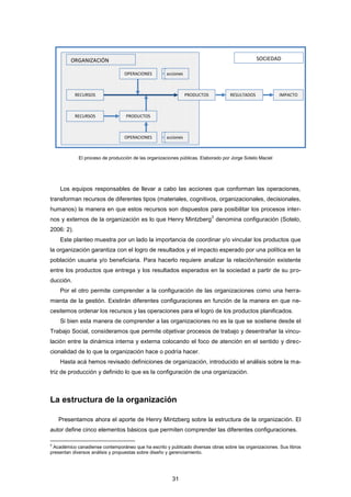 El proceso de producción de las organizaciones públicas. Elaborado por Jorge Sotelo Maciel
El proceso de producción de las organizaciones públicas. Elaborado por Jorge Sotelo Maciel
Los equipos responsables de llevar a cabo las acciones que conforman las operaciones,
transforman recursos de diferentes tipos (materiales, cognitivos, organizacionales, decisionales,
humanos) la manera en que estos recursos son dispuestos para posibilitar los procesos inter-
nos y externos de la organización es lo que Henry Mintzberg
2
denomina configuración (Sotelo,
2006: 2).
Este planteo muestra por un lado la importancia de coordinar y/o vincular los productos que
la organización garantiza con el logro de resultados y el impacto esperado por una política en la
población usuaria y/o beneficiaria. Para hacerlo requiere analizar la relación/tensión existente
entre los productos que entrega y los resultados esperados en la sociedad a partir de su pro-
ducción.
Por el otro permite comprender a la configuración de las organizaciones como una herra-
mienta de la gestión. Existirán diferentes configuraciones en función de la manera en que ne-
cesitemos ordenar los recursos y las operaciones para el logro de los productos planificados.
Si bien esta manera de comprender a las organizaciones no es la que se sostiene desde el
Trabajo Social, consideramos que permite objetivar procesos de trabajo y desentrañar la vincu-
lación entre la dinámica interna y externa colocando el foco de atención en el sentido y direc-
cionalidad de lo que la organización hace o podría hacer.
Hasta acá hemos revisado definiciones de organización, introducido el análisis sobre la ma-
triz de producción y definido lo que es la configuración de una organización.
La estructura de la organización
Presentamos ahora el aporte de Henry Mintzberg sobre la estructura de la organización. El
autor define cinco elementos básicos que permiten comprender las diferentes configuraciones.
2
Académico canadiense contemporáneo que ha escrito y publicado diversas obras sobre las organizaciones. Sus libros
presentan diversos análisis y propuestas sobre diseño y gerenciamiento.
OPERACIONES
PRODUCTOSRECURSOS RESULTADOS IMPACTO
ORGANIZACIÓN SOCIEDAD
OPERACIONES
RECURSOS PRODUCTOS
acciones
acciones
31
 