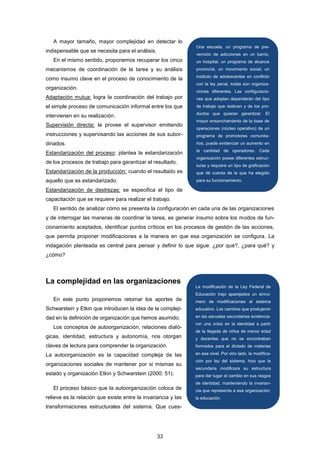 A mayor tamaño, mayor complejidad en detectar lo
indispensable que se necesita para el análisis.
En el mismo sentido, proponemos recuperar los cinco
mecanismos de coordinación de la tarea y su análisis
como insumo clave en el proceso de conocimiento de la
organización.
Adaptación mutua: logra la coordinación del trabajo por
el simple proceso de comunicación informal entre los que
intervienen en su realización.
Supervisión directa: la provee el supervisor emitiendo
instrucciones y supervisando las acciones de sus subor-
dinados.
Estandarización del proceso: plantea la estandarización
de los procesos de trabajo para garantizar el resultado.
Estandarización de la producción: cuando el resultado es
aquello que es estandarizado.
Estandarización de destrezas: se especifica el tipo de
capacitación que se requiere para realizar el trabajo.
El sentido de analizar cómo se presenta la configuración en cada una de las organizaciones
y de interrogar las maneras de coordinar la tarea, es generar insumo sobre los modos de fun-
cionamiento aceptados, identificar puntos críticos en los procesos de gestión de las acciones,
que permita proponer modificaciones a la manera en que esa organización se configura. La
indagación planteada es central para pensar y definir lo que sigue: ¿por qué?, ¿para qué? y
¿cómo?
La complejidad en las organizaciones
En este punto proponemos retomar los aportes de
Schwarstein y Etkin que introducen la idea de la compleji-
dad en la definición de organización que hemos asumido.
Los conceptos de autoorganización, relaciones dialó-
gicas, identidad, estructura y autonomía, nos otorgan
claves de lectura para comprender la organización.
La autoorganización es la capacidad compleja de las
organizaciones sociales de mantener por si mismas su
estado y organización Etkin y Schwarstein (2000: 51).
El proceso básico que la autoorganización coloca de
relieve es la relación que existe entre la invariancia y las
transformaciones estructurales del sistema. Que cues-
Una escuela, un programa de pre-
vención de adicciones en un barrio,
un hospital, un programa de alcance
provincial, un movimiento social, un
instituto de adolescentes en conflicto
con la ley penal, todas son organiza-
ciones diferentes. Las configuracio-
nes que adopten dependerán del tipo
de trabajo que realicen y de los pro-
ductos que quieran garantizar. El
mayor ensanchamiento de la base de
operaciones (núcleo operativo) de un
programa de promotores comunita-
rios, puede evidenciar un aumento en
la cantidad de operadores. Cada
organización posee diferentes estruc-
turas y requiere un tipo de graficación
que dé cuenta de la que ha elegido
para su funcionamiento.
La modificación de la Ley Federal de
Educación trajo aparejados un sinnú-
mero de modificaciones al sistema
educativo. Los cambios que produjeron
en las escuelas secundarias evidencia-
ron una crisis en la identidad a partir
de la llegada de niños de menor edad
y docentes que no se encontraban
formados para el dictado de materias
en ese nivel. Por otro lado, la modifica-
ción por ley del sistema, hizo que la
secundaria modificara su estructura
para dar lugar al cambio en sus rasgos
de identidad, manteniendo la invarian-
cia que representa a esa organización:
la educación.
33
 