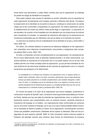 tiones tienen que permanecer y cuales deben cambiar para que la organización se sostenga
sin perder los rasgos de identidad es la pregunta.
Para poder sostener este proceso la identidad es central: entendida como la capacidad de
cada organización de distinguirse como singular, particular y diferente a las demás. Vinculada a
la preservación de la identidad se encuentra la clausura: constituye la conservación de ciertos
rasgos que le dan continuidad y singularidad a la organización. No implica aislamiento, pero sí
el establecimiento de límites que definen hasta donde llega su organización. La educación en
las escuelas y la curación en los hospitales son dos ejemplos que nos proporcionan los autores
para comprender el concepto. La capacidad de autonomía está dada por la sobrevivencia en
condiciones ambientales que son diferentes a las que se daban en el momento de creación.
La estructura se presenta como la materialización de la identidad en el aquí y ahora (Elkin y
otros, 2000: 54).
Por último, nos interesa destacar la presencia de relaciones dialógicas en las organizacio-
nes: entendidas como relaciones complementarias, concurrentes y antagónicas entre concep-
tos polares (Etkin y otros, 2000: 155).
El orden y el desorden conviven simultáneamente en una organización. Su coexistencia de-
fine la mutua determinación entre el desorden desestructurante y el orden estructurante. Los
autores plantean la importancia de comprender que no se puede explicar una sin la otra. Este
análisis permite una mirada compleja sobre la organización, ya que permite entenderla de ma-
nera dinámica sin las estructuras simplistas de las nociones de organización como un conjunto
de personas que persiguen un fin determinado.
La complejidad es un enfoque que considera a la organización como un espacio donde co-
existen orden y desorden, razón y sin razón, armonías y disonancias. Hay en estas relaciones
fuerzas que están operando en un sentido complementario, pero también divergente o indife-
rente. Es decir, un paradigma que le da importancia tanto a los objetivos comunes como al
sentido emergente de las interacciones de grupos. Lo complejo también tiene que ver con los
intercambios en un ambiente incierto y cambiante (Etkin, 2005: 29)
En función de aportar a la visión de la organización que hemos trabajado, presentamos a
continuación el aporte de Spinelli
3
quien, tomando la línea argumental desarrollada por Fernan-
do Flores, plantea que hay que dejar de entender las organizaciones como un producto nece-
sariamente racional, para comprenderlas como un producto humano, centrando entonces la
importancia del lenguaje en el análisis. Las organizaciones están conformadas por personas
que se comunican mediante el lenguaje, por lo que una nueva institucionalidad deberá incorpo-
rar la necesidad de liberar la palabra al interior de la organización, reconstruyendo conversa-
ciones que posibiliten compromisos y libertades de los sujetos no alienados. Ellos son los pro-
tagonistas de esos espacios (Spinelli, 2008: 9). Esta concepción implica entonces aceptar la
limitación del abordaje racional, para introducir otras formas de entendimiento de procesos
3
Académico argentino contemporáneo. Coordinador de la Maestría en Epidemiología de la UNLa. Coordinador de la
reedición de libros de Carlos Matus.
34
 