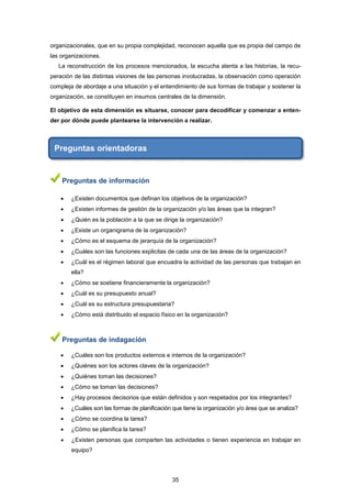 organizacionales, que en su propia complejidad, reconocen aquella que es propia del campo de
las organizaciones.
La reconstrucción de los procesos mencionados, la escucha atenta a las historias, la recu-
peración de las distintas visiones de las personas involucradas, la observación como operación
compleja de abordaje a una situación y el entendimiento de sus formas de trabajar y sostener la
organización, se constituyen en insumos centrales de la dimensión.
El objetivo de esta dimensión es situarse, conocer para decodificar y comenzar a enten-
der por dónde puede plantearse la intervención a realizar.
Preguntas orientadoras
Preguntas de información
 ¿Existen documentos que definan los objetivos de la organización?
 ¿Existen informes de gestión de la organización y/o las áreas que la integran?
 ¿Quién es la población a la que se dirige la organización?
 ¿Existe un organigrama de la organización?
 ¿Cómo es el esquema de jerarquía de la organización?
 ¿Cuáles son las funciones explicitas de cada una de las áreas de la organización?
 ¿Cuál es el régimen laboral que encuadra la actividad de las personas que trabajan en
ella?
 ¿Cómo se sostiene financieramente la organización?
 ¿Cuál es su presupuesto anual?
 ¿Cuál es su estructura presupuestaria?
 ¿Cómo está distribuido el espacio físico en la organización?
Preguntas de indagación
 ¿Cuáles son los productos externos e internos de la organización?
 ¿Quiénes son los actores claves de la organización?
 ¿Quiénes toman las decisiones?
 ¿Cómo se toman las decisiones?
 ¿Hay procesos decisorios que están definidos y son respetados por los integrantes?
 ¿Cuáles son las formas de planificación que tiene la organización y/o área que se analiza?
 ¿Cómo se coordina la tarea?
 ¿Cómo se planifica la tarea?
 ¿Existen personas que comparten las actividades o tienen experiencia en trabajar en
equipo?
35
 