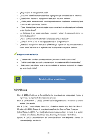  ¿Hay equipos de trabajo constituidos?
 ¿Se pueden establecer diferencias entre el organigrama y la estructural real de autoridad?
 ¿Se encuentra prevista la incorporación de nuevos recursos humanos?
 ¿Existen planes de capacitación y/o acompañamiento de los recursos humanos que se
incorporan a la organización y/o área?
 ¿Existe delegación en la programación presupuestaria y/o en el manejo de los fondos
en las distintas áreas?
 Los decisores de las áreas sustantivas, ¿conocen y utilizan el presupuesto como he-
rramienta de gestión?
 ¿Posee un financiamiento alternativo en caso de concluir el actual?
 ¿Cómo se decide el uso de los espacios físicos en la organización?
 ¿Ha habido incorporación de nuevos problemas y/o sujetos que requieran de modifica-
ciones en las prácticas de la organización o modifiquen sus rasgos de identidad?
Preguntas de reflexión
 ¿Cuáles son los procesos que se presentan como críticos en la organización?
 ¿Está la organización en condiciones de asumir un proceso de reflexión sistemático?
 ¿Se encuentra identificado un actor en condiciones de sostener el proceso de reflexión
que se pretende iniciar?
Referencias
Etkin, J. (2005). Gestión de la Complejidad en las organizaciones. La estrategia frente a lo
imprevisto y lo impensado. Buenos Aires: Granica.
Etkin, J. y Schvarstein, L. (2000). Identidad de las Organizaciones. Invariancia y cambio.
Buenos Aires: Paidós.
Hall, R. (1974). Organizaciones. Estructuras y Procesos. Buenos Aires: Editorial Prentice.
Mintzberg, H. (2003). Diseño de organizaciones eficientes. Buenos Aires: El Ateneo.
Sotelo Maciel, A. (2008). “La relación planificación/presupuesto en el marco de la gestión
orientada a resultados”. Revista del Clad Reforma y Democracia (40). Febrero.
Spinelli, H. (2010). “Las dimensiones del campo de la salud en la Argentina”. Revista Sa-
lud Colectiva 6(3). Diciembre.
Caracterización de la organización
36
 