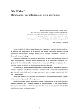 CAPITULO 4
Dimensión: caracterización de la demanda
No todo lo que parece es, no todo lo que es parece.
Pero entre el ser y el parecer hay siempre un punto de entendimiento,
como si ser y parecer fuesen dos planos inclinados que convergen y se unen.
un declive, la posibilidad de escurrir por él, y, si así sucede,
se llega al punto en que, al mismo tiempo, se contacta con el ser y el parecer
José Saramago. CLARABOYA
Iniciar un cálculo de reflexión sistemática en una organización supone la decisión de llevar-
lo adelante, y el sostenimiento de las acciones que resulten del proceso planteado. Implica
caracterizar la demanda que lo origina. Esta puede sin embargo, ser confusa, o presentar so-
lamente la punta del iceberg.
Retomando lo expresado en el inicio de la propuesta, la planificación supone la mediación
entre el conocimiento y la acción, implica reconocer que en las escenas que construyen y re-
producen la vida cotidiana de las organizaciones se encuentran definidas por procesos de ac-
ción que intentan con éxito o sin él, abordar y transformar problemas.
Sin embargo los problemas remiten siempre a la existencia de una brecha entre una situa-
ción que interpela al actor desde la tensión que produce lo dado y lo deseado. Un problema es
por lo tanto la existencia de una brecha que se encuentra determinada por una dimensión obje-
tiva y una subjetiva.
Por lo tanto, para que sea posible el cálculo situacional, deben existir condiciones que per-
mitan sostener el ejercicio de reflexión planteado.
La planificación y la gestión se sostienen sobre el trabajo conjunto de personas que perte-
necen a una misma área o espacios diferentes de una organización. En este sentido es nece-
sario que exista claridad en el encargo que se realiza al equipo o responsable individual de
coordinar el proceso de cálculo iniciado.
37
 