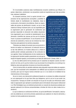 En innumerables ocasiones estas manifestaciones encubren problemas que influyen, im-
pactan, determinan, condicionan o se encuentran ocultos en expresiones que más que proble-
mas, expresan malestares.
Es necesario entonces, como un aporte concreto a los
procesos de las organizaciones acompañar y posibilitar el
tránsito desde la manifestación de malestares, hacia la
construcción y formulación de problemas. Quien es respon-
sable del proceso de planificación iniciado, se da en esta
instancia el tiempo necesario pero a la vez soportable para
la organización para la generación de condiciones que
permitan desarrollar la dimensión del análisis situacional.
Una organización que no permite la caracterización de su
demanda e identifica las razones por las que ha decidido
iniciar un proceso de planificación, no se encuentra en con-
diciones de sostenerlo y menos aún de introducir las modi-
ficaciones para gestionar los cambios propuestos.
“Pareciera que desde el momento que se enuncia la in-
tención de realizar una observación, la institución recurre a
su faz más defensiva, se muestra celosa de si y hasta es
posible percibir actitudes paranoides en las conductas de
sus agentes. Estas manifestaciones de las resistencias de
la organización también pueden presentarse una vez que el
equipo ha logrado ingresar y se encuentra ya en tarea de observación” (Varela, 2004: 1).
La cita nos alerta acerca de los procesos que en ocasiones se disparan cuando una inter-
vención se inicia, por lo que los modos en que se procesan los emergentes y se construye via-
bilidad es clave para garantizar el avance en el recorrido pretendido.
Como lo hemos dicho en párrafos anteriores esta propuesta surge del análisis de experien-
cias, que han funcionado como antecedente a la reflexión que se propone en el presente do-
cumento; pero que de ninguna manera entienden que si o si se darán en la totalidad de las
intervenciones en forma exacta.
No es lo mismo una intervención profesional basada en un proceso de análisis situacional
en una organización en la que hace años que trabajamos, que en una en la que recién nos
incorporamos. Tampoco es similar una situación en la que se nos pide una intervención sobre
toda la organización (por ejemplo la coordinación para la formulación del proyecto institucional
o un Plan Estratégico) que una solicitud puntual sobre un conjunto de situaciones acotadas (por
ejemplo realización de informes socioambientales a familias de niños con altos niveles de au-
sentismo).
Lo que sí estamos en condiciones de afirmar, es que la identificación, formulación y descrip-
ción de problemas es una de las primeras operaciones que colaboran en situar la demanda y
construir el norte posible de la intervención.
El inicio de un proceso de planifica-
ción en una escuela, puede partir de
la siguiente descripción: “el problema
de los alumnos es la indisciplina” o “el
problema es que los padres no parti-
cipan de las actividades”. ¿De qué
nos hablan esos enunciados? ¿Son
problemas? ¿Problemas para quién?
Se puede también identificar en
organizaciones de otro nivel, como el
nacional, que tienen bajo su incum-
bencia el diseño e implementación de
programas las siguientes manifesta-
ciones: “el problema es que la gente
de las provincias no tiene la camiseta
puesta” o “el problema son los punte-
ros políticos de los municipios”. Les
proponemos hacerse las mismas
preguntas que en el párrafo anterior.
38
 