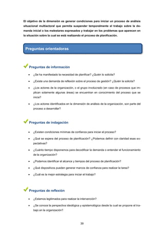 El objetivo de la dimensión es generar condiciones para iniciar un proceso de análisis
situacional multiactoral que permita suspender temporalmente el trabajo sobre la de-
manda inicial o los malestares expresados y trabajar en los problemas que aparecen en
la situación sobre la cual se está realizando el proceso de planificación.
Preguntas orientadoras
Preguntas de información
 ¿Se ha manifestado la necesidad de planificar? ¿Quién lo solicita?
 ¿Existe una demanda de reflexión sobre el proceso de gestión? ¿Quién la solicita?
 ¿Los actores de la organización, o el grupo involucrado (en caso de procesos que im-
plican solamente algunas áreas) se encuentran en conocimiento del proceso que se
inicia?
 ¿Los actores identificados en la dimensión de análisis de la organización, son parte del
proceso a desarrollar?
Preguntas de indagación
 ¿Existen condiciones mínimas de confianza para iniciar el proceso?
 ¿Qué se espera del proceso de planificación? ¿Podemos definir con claridad esas ex-
pectativas?
 ¿Cuánto tiempo disponemos para decodificar la demanda o entender el funcionamiento
de la organización?
 ¿Podemos identificar el alcance y tiempos del proceso de planificación?
 ¿Qué dispositivos pueden generar marcos de confianza para realizar la tarea?
 ¿Cuál es la mejor estrategia para iniciar el trabajo?
Preguntas de reflexión
 ¿Estamos legitimados para realizar la intervención?
 ¿Se conoce la perspectiva ideológica y epistemológica desde la cual se propone el tra-
bajo en la organización?
39
 
