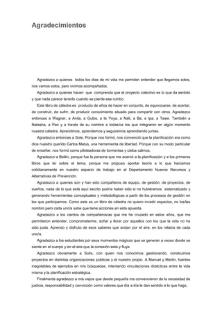 Agradecimientos
Agradezco a quienes todos los días de mi vida me permiten entender que llegamos solos,
nos vamos solos, pero vivimos acompañados.
Agradezco a quienes hacen que comprenda que el proyecto colectivo es lo que da sentido
y que nada parece tenerlo cuando se pierde ese rumbo.
Este libro de cátedra es producto de años de hacer en conjunto, de equivocarse, de acertar,
de construir, de sufrir, de producir conocimiento situado para compartir con otros. Agradezco
entonces a Wagner, a Anita, a Gubis, a la Yoya, a Nati, a Be, a Ipa, a Tesei. También a
Natasha, a Pao y a través de su nombre a todas/os los que integraron en algún momento
nuestra cátedra. Aprendimos, aprendemos y seguiremos aprendiendo juntas.
Agradezco entonces a Sote. Porque nos formó, nos convenció que la planificación era como
dice nuestro querido Carlos Matus, una herramienta de libertad. Porque con su modo particular
de enseñar, nos formó como piloteadoras de tormentas y cielos calmos.
Agradezco a Belén, porque fue la persona que me acercó a la planificación y a los primeros
libros que leí sobre el tema, porque me propuso aportar teoría a lo que hacíamos
cotidianamente en nuestro espacio de trabajo en el Departamento Nuevos Recursos y
Alternativas de Prevención.
Agradezco a quienes son y han sido compañeros de equipo, de gestión, de proyectos, de
sueños, nada de lo que está aquí escrito podría haber sido si no hubiéramos sistematizado y
generando herramientas conceptuales y metodológicas a partir de los procesos de gestión en
los que participamos. Como este es un libro de cátedra no quiero invadir espacios, no los/las
nombro pero cada uno/a sabe que tiene acciones en esta apuesta.
Agradezco a los cientos de compañeros/as que me he cruzado en estos años, que me
permitieron entender, comprometerme, soñar y llorar por aquellos con los que la vida no ha
sido justa. Aprendo y disfruto de esos saberes que andan por el aire, en los relatos de cada
uno/a.
Agradezco a los estudiantes por esos momentos mágicos que se generan a veces donde se
siente en el cuerpo y en el aire que la conexión está y fluye.
Agradezco obviamente a Solís, con quien nos conocimos gestionando, construimos
proyectos en distintas organizaciones públicas y el nuestro propio. A Manuel y Martin, fuentes
inagotables de ejemplos en mis búsquedas, intentando vinculaciones didácticas entre la vida
misma y la planificación estratégica.
Finalmente agradezco a mis viejos que desde pequeña me convencieron de la necesidad de
justicia, responsabilidad y convicción como valores que día a día le dan sentido a lo que hago.
 