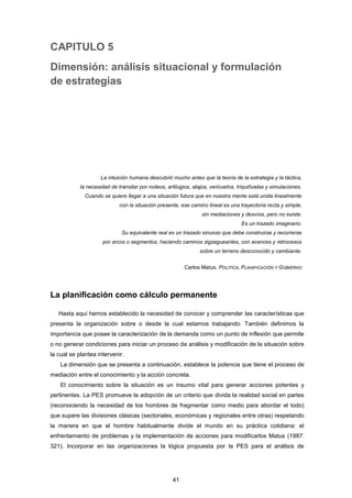 CAPITULO 5
Dimensión: análisis situacional y formulación
de estrategias
La intuición humana descubrió mucho antes que la teoría de la estrategia y la táctica,
la necesidad de transitar por rodeos, artilugios, atajos, vericuetos, triquiñuelas y simulaciones.
Cuando se quiere llegar a una situación futura que en nuestra mente está unida linealmente
con la situación presente, ese camino lineal es una trayectoria recta y simple,
sin mediaciones y desvíos, pero no existe.
Es un trazado imaginario.
Su equivalente real es un trazado sinuoso que debe construirse y recorrerse
por arcos o segmentos, haciendo caminos zigzagueantes, con avances y retrocesos
sobre un terreno desconocido y cambiante.
Carlos Matus. POLÍTICA, PLANIFICACIÓN Y GOBIERNO
La planificación como cálculo permanente
Hasta aquí hemos establecido la necesidad de conocer y comprender las características que
presenta la organización sobre o desde la cual estamos trabajando. También definimos la
importancia que posee la caracterización de la demanda como un punto de inflexión que permite
o no generar condiciones para iniciar un proceso de análisis y modificación de la situación sobre
la cual se plantea intervenir.
La dimensión que se presenta a continuación, establece la potencia que tiene el proceso de
mediación entre el conocimiento y la acción concreta.
El conocimiento sobre la situación es un insumo vital para generar acciones potentes y
pertinentes. La PES promueve la adopción de un criterio que divida la realidad social en partes
(reconociendo la necesidad de los hombres de fragmentar como medio para abordar el todo)
que supere las divisiones clásicas (sectoriales, económicas y regionales entre otras) respetando
la manera en que el hombre habitualmente divide el mundo en su práctica cotidiana: el
enfrentamiento de problemas y la implementación de acciones para modificarlos Matus (1987:
321). Incorporar en las organizaciones la lógica propuesta por la PES para el análisis de
41
 