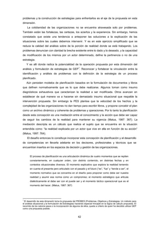 problemas y la construcción de estrategias para enfrentarlos es el eje de la propuesta en esta
dimensión.
La cotidianidad de las organizaciones no se encuentra atravesada solo por problemas.
También están las fortalezas, las certezas, los aciertos y la experiencia. Sin embargo, hemos
constatado que existe una tendencia a anteponer las soluciones a la explicación de las
situaciones sobre las cuales debemos intervenir. Y es en este ejercicio simplificado que se
reduce la calidad del análisis sobre de la porción de realidad donde se está trabajando. Los
problemas denuncian con claridad la brecha existente entre lo dado y lo deseado, y la capacidad
de modificación de los mismos por un actor determinado, define la pertinencia o no de una
estrategia.
Y es allí donde radica la potencialidad de la operación propuesta por esta dimensión del
análisis y formulación de estrategias de GEP
1
. Reconocer y fortalecer la vinculación entre la
identificación y análisis de problemas con la definición de la estrategia de un proceso
planificado.
Aún persisten modelos de planificación basados en la formulación de documentos y libros
que definen normativamente que es lo que debe realizarse. Algunos toman como insumo
diagnósticos exhaustivos que caracterizan la realidad a ser modificada. Otros avanzan en
establecer de qué manera va a hacerse sin demasiado insumo situacional que respalde la
intervención propuesta. Sin embargo la PES plantea que la velocidad de los hechos y la
complejidad de las organizaciones no dan tiempo para escribir libros, y propone concebir el plan
como un archivo dinámico y coherente de problemas y operaciones. Por lo tanto la planificación
desde esta concepción es una mediación entre el conocimiento y la acción que debe ser capaz
de seguir los cambios de la realidad para mantener su vigencia (Matus, 1987: 367). La
mediación descripta es un cálculo que realiza el sujeto que se encuentra en la situación
entendida como: “la realidad explicada por un actor que vive en ella en función de su acción”
(Matus, 1997: 764).
El desafío entonces lo constituye incorporar esta concepción de planificación y el desarrollo
de competencias en llevarla adelante en los decisores, profesionales y técnicos que se
encuentran insertos en los espacios de decisión y gestión de las organizaciones.
El proceso de planificación es una articulación dinámica de cuatro momentos que se repiten
constantemente, en cualquier orden, con distinto contenido, en distintas fechas y en
contextos situacionales diversos. El momento explicativo que explora la realidad teniendo
en cuenta el presente pero articulado con el pasado y el futuro (“es”, “fue” y “tiende a ser”, el
momento normativo que se concentra en el diseño para proponer como debe ser nuestra
realidad y asumir esa norma como un compromiso; el momento estratégico que articula
dialécticamente el debe ser con el puede ser y el momento táctico operacional que es el
momento del hacer. (Matus, 1987: 367)
1
El desarrollo de esta dimensión toma la propuesta del PROBES (Problemas, Objetivos y Estrategias. Un método para
el análisis situacional y la formulación de Estrategias) haciendo especial hincapié en la lógica de cálculo propuesta. El
recorrido de los catorce pasos o la incorporación de algunos de ellos, queda a criterio de quien ha decidido utilizar GEP
como una propuesta posible.
42
 