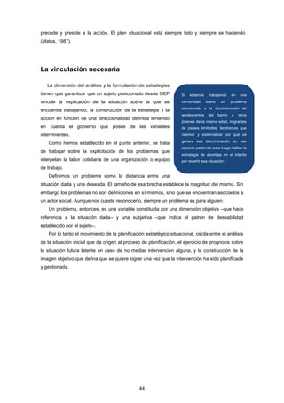 precede y preside a la acción. El plan situacional está siempre listo y siempre se haciendo
(Matus, 1987).
La vinculación necesaria
La dimensión del análisis y la formulación de estrategias
tienen que garantizar que un sujeto posicionado desde GEP
vincule la explicación de la situación sobre la que se
encuentra trabajando, la construcción de la estrategia y la
acción en función de una direccionalidad definida teniendo
en cuenta el gobierno que posee de las variables
intervinientes.
Como hemos establecido en el punto anterior, se trata
de trabajar sobre la explicitación de los problemas que
interpelan la labor cotidiana de una organización o equipo
de trabajo.
Definimos un problema como la distancia entre una
situación dada y una deseada. El tamaño de esa brecha establece la magnitud del mismo. Sin
embargo los problemas no son definiciones en sí mismos, sino que se encuentran asociados a
un actor social. Aunque nos cueste reconocerlo, siempre un problema es para alguien.
Un problema, entonces, es una variable constituida por una dimensión objetiva –que hace
referencia a la situación dada– y una subjetiva –que indica el patrón de deseabilidad
establecido por el sujeto–.
Por lo tanto el movimiento de la planificación estratégico situacional, oscila entre el análisis
de la situación inicial que da origen al proceso de planificación, el ejercicio de prognosis sobre
la situación futura latente en caso de no mediar intervención alguna, y la construcción de la
imagen objetivo que defina que se quiere lograr una vez que la intervención ha sido planificada
y gestionada.
Si estamos trabajando en una
comunidad sobre un problema
relacionado a la discriminación de
adolescentes del barrio a otros
jóvenes de la misma edad, migrantes
de países limítrofes, tendremos que
rastrear y sistematizar por qué se
genera esa discriminación en ese
espacio particular para luego definir la
estrategia de abordaje en el intento
por revertir esa situación.
44
 