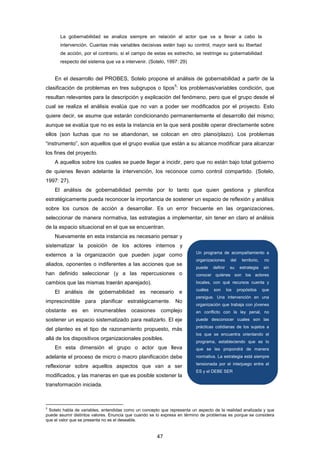 La gobernabilidad se analiza siempre en relación al actor que va a llevar a cabo la
intervención. Cuantas más variables decisivas estén bajo su control, mayor será su libertad
de acción, por el contrario, si el campo de estas es estrecho, se restringe su gobernabilidad
respecto del sistema que va a intervenir. (Sotelo, 1997: 29)
En el desarrollo del PROBES, Sotelo propone el análisis de gobernabilidad a partir de la
clasificación de problemas en tres subgrupos o tipos
5
: los problemas/variables condición, que
resultan relevantes para la descripción y explicación del fenómeno, pero que el grupo desde el
cual se realiza el análisis evalúa que no van a poder ser modificados por el proyecto. Esto
quiere decir, se asume que estarán condicionando permanentemente el desarrollo del mismo;
aunque se evalúa que no es esta la instancia en la que será posible operar directamente sobre
ellos (son luchas que no se abandonan, se colocan en otro plano/plazo). Los problemas
“instrumento”, son aquellos que el grupo evalúa que están a su alcance modificar para alcanzar
los fines del proyecto.
A aquellos sobre los cuales se puede llegar a incidir, pero que no están bajo total gobierno
de quienes llevan adelante la intervención, los reconoce como control compartido. (Sotelo,
1997: 27).
El análisis de gobernabilidad permite por lo tanto que quien gestiona y planifica
estratégicamente pueda reconocer la importancia de sostener un espacio de reflexión y análisis
sobre los cursos de acción a desarrollar. Es un error frecuente en las organizaciones,
seleccionar de manera normativa, las estrategias a implementar, sin tener en claro el análisis
de la espacio situacional en el que se encuentran.
Nuevamente en esta instancia es necesario pensar y
sistematizar la posición de los actores internos y
externos a la organización que pueden jugar como
aliados, oponentes o indiferentes a las acciones que se
han definido seleccionar (y a las repercusiones o
cambios que las mismas traerán aparejado).
El análisis de gobernabilidad es necesario e
imprescindible para planificar estratégicamente. No
obstante es en innumerables ocasiones complejo
sostener un espacio sistematizado para realizarlo. El eje
del planteo es el tipo de razonamiento propuesto, más
allá de los dispositivos organizacionales posibles.
En esta dimensión el grupo o actor que lleva
adelante el proceso de micro o macro planificación debe
reflexionar sobre aquellos aspectos que van a ser
modificados, y las maneras en que es posible sostener la
transformación iniciada.
5
Sotelo habla de variables, entendidas como un concepto que representa un aspecto de la realidad analizada y que
puede asumir distintos valores. Enuncia que cuando se lo expresa en término de problemas es porque se considera
que el valor que se presenta no es el deseable.
Un programa de acompañamiento a
organizaciones del territorio, no
puede definir su estrategia sin
conocer quiénes son los actores
locales, con qué recursos cuenta y
cuáles son los propósitos que
persigue. Una intervención en una
organización que trabaja con jóvenes
en conflicto con la ley penal, no
puede desconocer cuales son las
prácticas cotidianas de los sujetos a
los que se encuentra orientando el
programa, estableciendo que es lo
que se les propondrá de manera
normativa. La estrategia está siempre
tensionada por el interjuego entre el
ES y el DEBE SER
47
 