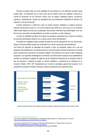 El tercer concepto clave es el de viabilidad. Es para Matus en una definición sencilla “hacer
posible algo”. El desarrollo que el autor hace de los distintos tipos de viabilidad, teniendo en
cuenta la dimensión de los recursos críticos que se juegan (viabilidad política, económica,
cognitiva y organizativa) o desde los resultados que nos planteamos (viabilidad de decisión, de
operación y de permanencia)
6
.
Cuando analizamos y definimos como se puede construir viabilidad a nuestras acciones,
estamos tensionando lo que es, con lo que creemos que debe ser y con lo que, en un momento
determinado algunos de los que co-participan del proceso entienden que puede llegar a ser (en
términos de necesidad, de deseabilidad, de anhelo compartido o sueño colectivo).
La idea de viabilidad nos lleva al concepto de operación entendida como conjunto coherente
de acciones destinadas a alternar uno o varios nudos críticos identificados
7
.
El análisis de viabilidad implica analizar el poder ser de las operaciones de una intervención.
Ninguno de estos análisis pueden ser entendidos si no se los comprende situacionalmente.
Una forma de organizar la estrategia del proyecto o plan, es presentar cuáles van a ser las
apuestas más significativas, de manera tal que su sola enunciación permita comprender por dónde
pasa la opción para acercarse a la situación objetivo. Así arribamos a la quinta y última categoría
propuesta. “Las apuestas estratégicas son entonces, las afirmaciones respecto de la posibilidad de
cambiar la connotación negativa de algunos de los problemas relevantes de la situación sobre la
que se interviene, a efectos de lograr un cambio cualitativo y sustancial de la situación en su
conjunto” (Sotelo, 1997: 39)
8
. Representan por lo tanto la estrategia general del proyecto. Si lo
quisiéramos visualizar la relación descripta, podríamos graficarlo de la siguiente forma:
Esquema síntesis relación entre análisis situacional y objetivos. Elaboración propia en base a Sotelo (1987)
6
Ver ficha de cátedra Nº 20 Viabilidad de las Operaciones Administración en Trabajo Social. En línea en:
<http://www.trabajosocial.unlp.edu.ar/fichas_de_catedra>.
7
Ver ficha de cátedra Nº 20. El concepto de Operación Administración en Trabajo Social. En línea en:
<http://www.trabajosocial.unlp.edu.ar/fichas_de_catedra>.
8
Para un análisis más exhaustivo de la propuesta ver documento PROBES.
-Situación inicial analizada
-Nudos críticos
identificados
-Análisis de
gobernabilidad
realizado
Situación
Objetivo
Apuesta 1
Apuesta 2
Apuesta 3
Apuesta 4
48
 