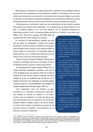 Recapitulando, la dimensión del análisis situacional y la definición de la estrategia implica la
reconstrucción de la explicación de los problemas a modificar, la identificación de los nudos
críticos que intervienen en su producción, la construcción de la Situación Objetivo que orienta
las acciones y la formulación de apuestas estratégicas que a través de las operaciones que las
constituyen permitan recorrer el camino entre la situación actual y la deseada pero posible.
Profundizaremos a continuación cuales son las características de esa situación deseada
pero posible que orienta la acción planificada. “Es la situación que se desea alcanzar con el
plan. La situación objetivo no es una meta definitiva sino un propósito pretendido en
determinada situación inicial y consecuentemente alterable en la medida en que ésta varíe”
(Matus, 1997: 765). Es el momento del DEBE SER del
procesamiento de un plan, programa o proyecto
9
.
Se considera de vital importancia entender que más
allá del grado de complejidad y alcance del proceso
planificado, el momento donde se reflexiona y construye la
direccionalidad de las acciones, es la instancia donde se
otorga sentido a la intervención. Es importante saber de
dónde partimos, pero es central tener claridad en el hacia
dónde vamos y el por qué vamos hacia ese lugar.
Intervenir desde la Gestión Estratégica Planificada es
entender la centralidad que tiene en el proceso el hecho
de destinarle tiempo y recursos a definir el para dónde.
Si ya reconstruimos la situación inicial y contamos con un
análisis situacional; intentaremos reconstruir, cuál sería el
punto de llegada al que nos queremos dirigir. No se trata de
enunciar una meta, sino de construir y proyectar una nueva
totalidad en la que los problemas que encontramos en la
situación inicial hayan sido modificados. “La situación objetivo
comporta la idea de un cambio significativo que configura una
realidad cualitativamente diferente” (Sotelo, 1997: 37).
Toda organización tiene una finalidad, es parte
constitutiva de su identidad y configuración. Ahora bien,
esa finalidad no siempre se mantiene en el tiempo,
cambia, muta, se transforma en función del afuera (qué
tipo de demandas le hace la ciudadanía o en términos de
población objetivo, aquellos sujetos a los que va dirigida
su acción). Pero también se transforma en función de los
procesos internos de reflexión o de modificación de su
estructura, procesos e integrantes.
9
Se considera al Plan, Programa y Proyecto como categorías que dan cuenta del nivel de complejidad de la
intervención. Un proyecto es la unidad mínima de planificación y supone un conjunto concatenado de acciones para el
logro de determinados objetivos con un tiempo y recursos determinados (Cohen y Franco). El programa es la sumatoria
de proyectos con una finalidad u objetivos comunes y el plan es una instancia de Planificación que incluye Programas
en su interior, y trabaja en objetivos de más largo alcance en desafíos y tiempo.
En un ejercicio de planificación de
una escuela, un hospital, un área de
gobierno con un horizonte temporal
en el corto plazo, la definición de la
situación objetivo se puede encontrar
vinculada a revisar la distancia entre
lo que la sociedad le demanda y la
oferta de servicios y atención que esa
organización realiza.
En un ejercicio de planificación de un
equipo de trabajo de un programa, de
un ministerio de una ONG, la reflexión
sobre la Situación Objetivo tendrá que
ver con repensar lo que el área
realiza, la finalidad de sus acciones,
la vinculación de estas con el resto de
la organización y la población a la que
se dirige.
En un ejercicio de planificación de un
municipio con un horizonte temporal a
mediano plazo, la definición de la SO
implica construir un modelo de ciudad
y de gestión municipal en los que los
problemas identificados por los ciuda-
danos han sido modificados.
Los ejemplos mencionados son solo
posibilidades que buscan dar cuenta
de la diversidad de escenas y niveles
en las que puede realizarse el ejer-
cicio de prospectiva que implica la
propuesta.
49
 
