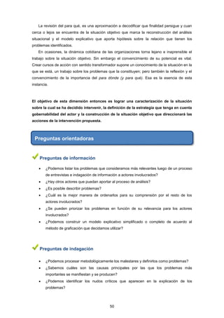 La revisión del para qué, es una aproximación a decodificar que finalidad persigue y cuan
cerca o lejos se encuentra de la situación objetivo que marca la reconstrucción del análisis
situacional y el modelo explicativo que aporta hipótesis sobre la relación que tienen los
problemas identificados.
En ocasiones, la dinámica cotidiana de las organizaciones torna lejano e inaprensible el
trabajo sobre la situación objetivo. Sin embargo el convencimiento de su potencial es vital.
Crear cursos de acción con sentido transformador supone un conocimiento de la situación en la
que se está, un trabajo sobre los problemas que la constituyen; pero también la reflexión y el
convencimiento de la importancia del para dónde (y para qué). Esa es la esencia de esta
instancia.
El objetivo de esta dimensión entonces es lograr una caracterización de la situación
sobre la cual se ha decidido intervenir, la definición de la estrategia que tenga en cuenta
gobernabilidad del actor y la construcción de la situación objetivo que direccionará las
acciones de la intervención propuesta.
Preguntas orientadoras
Preguntas de información
 ¿Podemos listar los problemas que consideramos más relevantes luego de un proceso
de entrevistas e indagación de información a actores involucrados?
 ¿Hay otros actores que puedan aportar al proceso de análisis?
 ¿Es posible describir problemas?
 ¿Cuál es la mejor manera de ordenarlos para su comprensión por el resto de los
actores involucrados?
 ¿Se pueden priorizar los problemas en función de su relevancia para los actores
involucrados?
 ¿Podemos construir un modelo explicativo simplificado o completo de acuerdo al
método de graficación que decidamos utilizar?
Preguntas de indagación
 ¿Podemos procesar metodológicamente los malestares y definirlos como problemas?
 ¿Sabemos cuáles son las causas principales por las que los problemas más
importantes se manifiestan y se producen?
 ¿Podemos identificar los nudos críticos que aparecen en la explicación de los
problemas?
50
 