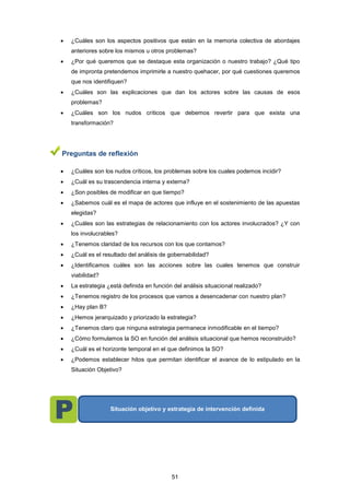  ¿Cuáles son los aspectos positivos que están en la memoria colectiva de abordajes
anteriores sobre los mismos u otros problemas?
 ¿Por qué queremos que se destaque esta organización o nuestro trabajo? ¿Qué tipo
de impronta pretendemos imprimirle a nuestro quehacer, por qué cuestiones queremos
que nos identifiquen?
 ¿Cuáles son las explicaciones que dan los actores sobre las causas de esos
problemas?
 ¿Cuáles son los nudos críticos que debemos revertir para que exista una
transformación?
Preguntas de reflexión
 ¿Cuáles son los nudos críticos, los problemas sobre los cuales podemos incidir?
 ¿Cuál es su trascendencia interna y externa?
 ¿Son posibles de modificar en que tiempo?
 ¿Sabemos cuál es el mapa de actores que influye en el sostenimiento de las apuestas
elegidas?
 ¿Cuáles son las estrategias de relacionamiento con los actores involucrados? ¿Y con
los involucrables?
 ¿Tenemos claridad de los recursos con los que contamos?
 ¿Cuál es el resultado del análisis de gobernabilidad?
 ¿Identificamos cuáles son las acciones sobre las cuales tenemos que construir
viabilidad?
 La estrategia ¿está definida en función del análisis situacional realizado?
 ¿Tenemos registro de los procesos que vamos a desencadenar con nuestro plan?
 ¿Hay plan B?
 ¿Hemos jerarquizado y priorizado la estrategia?
 ¿Tenemos claro que ninguna estrategia permanece inmodificable en el tiempo?
 ¿Cómo formulamos la SO en función del análisis situacional que hemos reconstruido?
 ¿Cuál es el horizonte temporal en el que definimos la SO?
 ¿Podemos establecer hitos que permitan identificar el avance de lo estipulado en la
Situación Objetivo?
Situación objetivo y estrategia de intervención definida
51
 