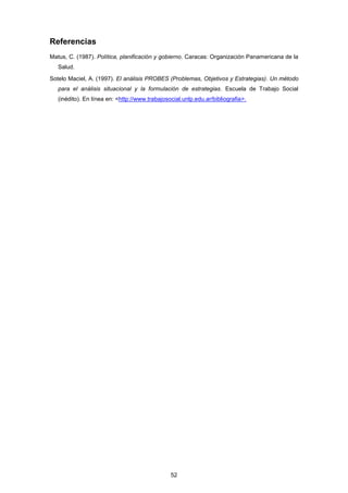 Referencias
Matus, C. (1987). Política, planificación y gobierno. Caracas: Organización Panamericana de la
Salud.
Sotelo Maciel, A. (1997). El análisis PROBES (Problemas, Objetivos y Estrategias). Un método
para el análisis situacional y la formulación de estrategias. Escuela de Trabajo Social
(inédito). En línea en: <http://www.trabajosocial.unlp.edu.ar/bibliografia>.
52
 