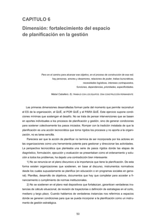 CAPITULO 6
Dimensión: fortalecimiento del espacio
de planificación en la gestión
Pero en el camino para alcanzar ese objetivo, en el proceso de construcción de esa red,
hay personas, amores y desamores, relaciones de poder, trabas burocráticas,
necesidades logísticas, intereses contrapuestos,
funciones, dependencias, prioridades, especificidades.
Mabel Caballero. EL TRABAJO CON LOS EQUIPOS. UNA CONSTRUCCIÓN PERMANENTE.
Las primeras dimensiones desarrolladas forman parte del momento que permite reconstruir
el ES de la organización, el QUÉ, el POR QUÉ y el PARA QUÉ. Este ejercicio supone condi-
ciones mínimas que sostengan el desafío. No se trata de pensar intervenciones que se basen
en aportes individuales a los procesos de planificación y gestión, sino de generar condiciones
para sostener colectivamente los pasos iniciados. Romper con la tradición instalada de que la
planificación es una acción tecnocrática que torna rígidos los procesos y no aporta a la organi-
zación, no es tarea sencilla.
Pareciera ser que la acción de planificar no termina de ser incorporada por los actores en
las organizaciones como una herramienta potente para gestionar y direccionar las actividades.
La perspectiva tecnocrática que planteaba una serie de pasos rígidos donde las etapas de
diagnóstico, formulación, ejecución y evaluación se presentaban como el ordenamiento y solu-
ción a todos los problemas, ha dejado una contradicción bien interesante:
1) No se renuncia en el plano discursivo a la importancia que tiene la planificación. De esta
forma existen organizaciones que sostienen, en base al discurso, instrumentos normativos
desde los cuales supuestamente se planifica (en educación o en programas sociales en gene-
ral). Planillas, desarrollo de objetivos, documentos que hay que completar para acceder a fi-
nanciamiento o cumplimiento de normas institucionales.
2) No se sostienen en el plano real dispositivos que fortalezcan, garanticen verdaderas ins-
tancias de cálculo situacional, de revisión de trayectorias o definición de estrategias en el corto,
mediano y largo plazo. Cuando hablamos de verdaderas instancias nos referimos a espacios
donde se generen condiciones para que se pueda incorporar a la planificación como un instru-
mento de gestión estratégica.
53
 