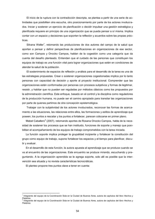 El inicio de la ruptura con la contradicción descripta, se plantea a partir de una serie de ac-
tividades que posibiliten otra escucha, otro posicionamiento por parte de los actores involucra-
dos. Iniciar y sostener un ejercicio de planificación o decidir impulsar una gestión estratégica y
planificada requiere en principio de una organización que se pueda pensar a sí misma. Implica
contar con un espacio y decisiones que soporten la reflexión y acuerdos sobre las propias prác-
ticas.
Silvana Weller
1
, retomando las producciones de dos autores del campo de la salud que
aportan a pensar y definir perspectivas de planificaciones en organizaciones de ese sector,
como son Campos y Onocko Campos, hablan de la cogestión como una categoría que da
cuenta del desafío planteado. Entienden que el cuidado de las personas que constituyen los
equipos de trabajo es una función vital para lograr organizaciones que estén en condiciones de
atender la salud de la población.
El sostenimiento de espacios de reflexión y análisis para el desarrollo de la tarea es una de
las estrategias propuestas. Crear o sostener organizaciones cogestionadas implica por lo tanto
personas con capacidad de decisión y aporte al proyecto institucional. Comprender que las
organizaciones están conformadas por personas con procesos subjetivos y formas de legitimar,
resistir, y habitar que no pueden ser reguladas por métodos clásicos como los propuestos por
la administración científica. Este enfoque, basado en el control y la disciplina como reguladores
de la producción humana, no puede ser el camino apropiado para transitar las organizaciones
por parte de quienes partimos de otra concepción epistemológica.
Trabajar con la subjetividad de los actores involucrados, reconocer las formas de acerca-
miento a las situaciones, las relaciones entre ellos, las formaciones y estilos de aprendizaje que
poseen, los puntos a rescatar y los puntos a fortalecer, parecen colocarse en primer plano.
Mabel Caballero
2
(2007), retomando aportes de Rosana Onocko Campos, habla de la nece-
sidad de sostener los procesos que se han instituido, funciones de soporte y manejo que posi-
bilitan el acompañamiento de los equipos de trabajo comprometidos con la tarea iniciada.
La función soporte implica proteger la grupalidad incipiente y fortalecer la constitución del
grupo como equipo de trabajo, supone fortalecer los espacios y el tiempo para planificar, discu-
tir y evaluar.
En el desarrollo de esta función, la autora apuesta al aprendizaje que se produce cuando se
va al encuentro de las organizaciones. Este encuentro se produce mirando, escuchando y pre-
guntando. A la organización aprendida se le agrega soporte, solo allí es posible que la inter-
vención sea situada y no revista características tecnocráticas.
El planteo propone tres puntos clave a tener en cuenta:
1
Integrante del equipo de la Coordinación Sida en la Ciudad de Buenos Aires, autora de capítulos del libro Hechos y
Palabras.
2
Integrante del equipo de la Coordinación Sida en la Ciudad de Buenos Aires, autora de capítulos del libro Hechos y
Palabras.
54
 