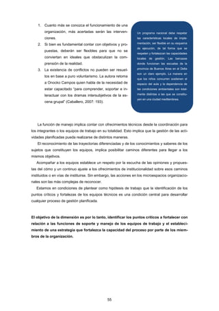 1. Cuanto más se conozca el funcionamiento de una
organización, más acertadas serán las interven-
ciones.
2. Si bien es fundamental contar con objetivos y pro-
puestas, deberán ser flexibles para que no se
conviertan en ideales que obstaculizan la com-
prensión de la realidad.
3. La existencia de conflictos no pueden ser resuel-
tos en base a puro voluntarismo. La autora retoma
a Onocko Campos quien habla de la necesidad de
estar capacitado “para comprender, soportar e in-
teractuar con los dramas intersubjetivos de la es-
cena grupal” (Caballero, 2007: 193).
La función de manejo implica contar con ofrecimientos técnicos desde la coordinación para
los integrantes o los equipos de trabajo en su totalidad. Esto implica que la gestión de las acti-
vidades planificadas pueda realizarse de distintos maneras.
El reconocimiento de las trayectorias diferenciadas y de los conocimientos y saberes de los
sujetos que constituyen los equipos, implica posibilitar caminos diferentes para llegar a los
mismos objetivos.
Acompañar a los equipos establece un respeto por la escucha de las opiniones y propues-
tas del cómo y un continuo ajuste a los ofrecimientos de institucionalidad sobre esos caminos
instituidos o en vías de instituirse. Sin embargo, las acciones en los microespacios organizacio-
nales son las más complejas de reconocer.
Estamos en condiciones de plantear como hipótesis de trabajo que la identificación de los
puntos críticos y fortalezas de los equipos técnicos es una condición central para desarrollar
cualquier proceso de gestión planificada.
El objetivo de la dimensión es por lo tanto, identificar los puntos críticos a fortalecer con
relación a las funciones de soporte y manejo de los equipos de trabajo y el estableci-
miento de una estrategia que fortalezca la capacidad del proceso por parte de los miem-
bros de la organización.
Un programa nacional debe respetar
las características locales de imple-
mentación, ser flexible en su esquema
de ejecución, de tal forma que se
respeten y fortalezcan las capacidades
locales de gestión. Las barcazas
donde funcionan las escuelas de la
provincia de Buenos Aires en el Delta
son un claro ejemplo. La manera en
que los niños concurren sostienen el
espacio del aula y la dependencia de
las condiciones ambientales son total-
mente distintas a las que se constitu-
yen en una ciudad mediterránea.
55
 