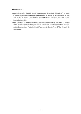 Referencias
Caballero, M. (2007). “El trabajo con los equipos es una construcción permanente”. En Bloch,
C. (organizador) Hechos y Palabras: La experiencia de gestión de la Coordinación de Sida
en la Ciudad de Buenos Aires. 1° edición. Ciudad Autónoma de Buenos Aires: OPS y Minis-
terio de Salud GCBA.
Weller, S. (2007). “La gestión como espacio de cambio (desde dónde)”. En Bloch, C. (organi-
zador) Hechos y Palabras: La experiencia de gestión de la Coordinación de Sida en la Ciu-
dad de Buenos Aires. 1° edición. Ciudad Autónoma de Buenos Aires: OPS y Ministerio de
Salud GCBA.
57
 