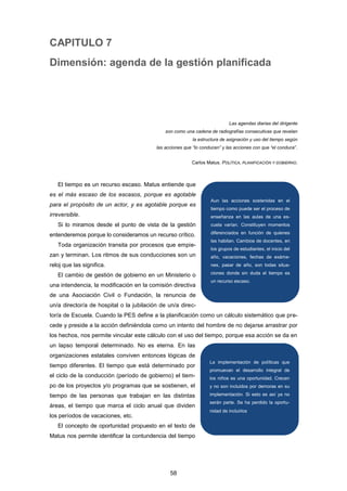 CAPITULO 7
Dimensión: agenda de la gestión planificada
Las agendas diarias del dirigente
son como una cadena de radiografías consecutivas que revelan
la estructura de asignación y uso del tiempo según
las acciones que “lo conducen” y las acciones con que “el conduce”.
Carlos Matus. POLÍTICA, PLANIFICACIÓN Y GOBIERNO.
El tiempo es un recurso escaso. Matus entiende que
es el más escaso de los escasos, porque es agotable
para el propósito de un actor, y es agotable porque es
irreversible.
Si lo miramos desde el punto de vista de la gestión
entenderemos porque lo consideramos un recurso crítico.
Toda organización transita por procesos que empie-
zan y terminan. Los ritmos de sus conducciones son un
reloj que las significa.
El cambio de gestión de gobierno en un Ministerio o
una intendencia, la modificación en la comisión directiva
de una Asociación Civil o Fundación, la renuncia de
un/a director/a de hospital o la jubilación de un/a direc-
tor/a de Escuela. Cuando la PES define a la planificación como un cálculo sistemático que pre-
cede y preside a la acción definiéndola como un intento del hombre de no dejarse arrastrar por
los hechos, nos permite vincular este cálculo con el uso del tiempo, porque esa acción se da en
un lapso temporal determinado. No es eterna. En las
organizaciones estatales conviven entonces lógicas de
tiempo diferentes. El tiempo que está determinado por
el ciclo de la conducción (período de gobierno) el tiem-
po de los proyectos y/o programas que se sostienen, el
tiempo de las personas que trabajan en las distintas
áreas, el tiempo que marca el ciclo anual que dividen
los períodos de vacaciones, etc.
El concepto de oportunidad propuesto en el texto de
Matus nos permite identificar la contundencia del tiempo
Aun las acciones sostenidas en el
tiempo como puede ser el proceso de
enseñanza en las aulas de una es-
cuela varían. Constituyen momentos
diferenciados en función de quienes
las habitan. Cambios de docentes, en
los grupos de estudiantes, el inicio del
año, vacaciones, fechas de exáme-
nes, pasar de año, son todas situa-
ciones donde sin duda el tiempo es
un recurso escaso.
La implementación de políticas que
promuevan el desarrollo integral de
los niños es una oportunidad. Crecen
y no son incluidos por demoras en su
implementación. Si esto es así ya no
serán parte. Se ha perdido la oportu-
nidad de incluirlos.
58
 