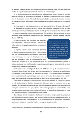 en la acción. “La eficacia de la acción tiene una condición de tiempo que la concreta situacional-
mente”. No hay eficacia sin oportunidad de la acción. Se toma o se deja.
En el ejercicio cotidiano de la gestión en las organizaciones existen cientos de ejemplos
donde el concepto de oportunidad no es tenido en cuenta y sucede entonces lo que la defini-
ción de planificación para la PES alerta. Somos arrastrados por los acontecimientos sin tener
en cuenta que hemos dejado pasar oportunidades en innumerables ocasiones por no haberlas
visto
1
.
La pregunta que se hace Matus entonces es ¿por qué despilfarramos el recurso más escaso?
Su respuesta es porque no se valora cuando está disponible. La sensación que el sujeto
tiene es que tiene mucho tiempo por delante. Cuando queremos darnos cuenta el tiempo se fue
y no podemos garantizar aquello que necesitamos. “No percibimos fácilmente que el consumo
del tiempo tiene quiebres de aceleración que nos sorprenden e invalidan nuestros cálculos”
(Matus, 1987: 80).
El autor nos acerca dos conceptos que colaboran
con comprender y actuar con relación a este recurso
crítico: valor del tiempo y tasa psicológica de descuento
del tiempo.
En el primer caso nos alerta acerca de la diferencia
en el valor que puede otorgarle un actor a diferencia de
otro. Los problemas futuros son sentidos como más
pequeños. Los que nos urgen en el aquí y ahora son lo
que nos desesperan. Pero la imposibilidad de com-
prender que la forma de no caer nuevamente en el aquí y ahora es adelantarse, generar un
cálculo que trabaje con ese futuro aún no urgente aunque tengamos la sensación de un lapso
distante hasta que ese momento llegue.
El concepto de tasa psicológica de descuento del tiempo nos ayuda para comprender esa
percepción distorsionada del tiempo. “Los hombres valoran los problemas y oportunidades
futuras según su tasa psicológica de descuento del tiempo. En un extremo está el inmediatista
para el cual solo cuenta el presente y el futuro casi no tiene valor. En el otro extremo están los
ilusos que no valoran el presente y viven solo en relación con el futuro” (Matus, 1987: 82).
Sintetizando: el tiempo es un recurso escaso con un valor diferente en función de que actor
se esté analizando y las distintas circunstancias del mismo actor en momentos por los que
atraviesa. El concepto de oportunidad y la tasa psicológica de descuento de tiempo son dos
conceptos que colaboran con que podamos incluir estrategias para no ser arrastrados por el
tiempo sin poder hacer nada para remediarlo. El tiempo en la gestión es estratégico. No pode-
mos prescindir de él para sostener intervenciones viables.
Sin embargo, durante décadas los planificadores normativos han producido documentos, li-
bros, informes de cuantioso espesor que terminan juntando polvo en cajones de decisores en
distintas organizaciones. La contradicción de “es bueno planificar” vs. “no tenemos tiempo en la
gestión para dedicarnos a planificar” vuelve a emerger en esta dimensión.
1
Ver en El tiempo en la Planificación las cuatro limitaciones para aprovechar oportunidades planteadas por el autor.
Pensemos por ejemplo en la impor-
tancia del tiempo en la preparación de
una actividad colectiva como una obra
de teatro en un barrio. Puede necesi-
tarse meses para prepararla. Sin
embargo los últimos días serán dife-
rentes. Concentrarán cientos de ac-
ciones que no. fueron.sostenidas y
deberán hacerse.
59
 