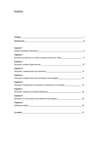 Índice
Prólogo __________________________________________________________________ 7
Introducción ______________________________________________________________10
Capítulo 1
Gestión Estratégica Planificada _______________________________________________ 14
Capítulo 2
El sentido de proponer un método. Esquema. Estructura. Roles _____________________ 19
Capítulo 3
Dimensión: análisis Organizacional ____________________________________________ 27
Capítulo 4
Dimensión: caracterización de la demanda ______________________________________ 37
Capítulo 5
Dimensión: análisis situacional y formulación de estrategias ________________________ 41
Capítulo 6
Dimensión: fortalecimiento del espacio de planificación en la gestión _________________ 53
Capítulo 7
Dimensión: agenda de la Gestión Planificada ____________________________________ 58
Capítulo 8
Dimensión: la comunicación como elemento de la gestión __________________________ 65
Capítulo 9
Reflexiones finales _________________________________________________________ 69
La autora ________________________________________________________________ 70
 