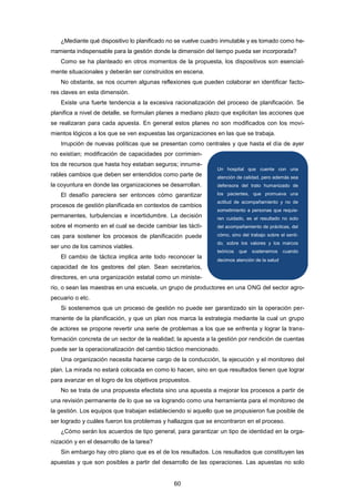¿Mediante qué dispositivo lo planificado no se vuelve cuadro inmutable y es tomado como he-
rramienta indispensable para la gestión donde la dimensión del tiempo pueda ser incorporada?
Como se ha planteado en otros momentos de la propuesta, los dispositivos son esencial-
mente situacionales y deberán ser construidos en escena.
No obstante, se nos ocurren algunas reflexiones que pueden colaborar en identificar facto-
res claves en esta dimensión.
Existe una fuerte tendencia a la excesiva racionalización del proceso de planificación. Se
planifica a nivel de detalle, se formulan planes a mediano plazo que explicitan las acciones que
se realizaran para cada apuesta. En general estos planes no son modificados con los movi-
mientos lógicos a los que se ven expuestas las organizaciones en las que se trabaja.
Irrupción de nuevas políticas que se presentan como centrales y que hasta el día de ayer
no existían; modificación de capacidades por corrimien-
tos de recursos que hasta hoy estaban seguros; innume-
rables cambios que deben ser entendidos como parte de
la coyuntura en donde las organizaciones se desarrollan.
El desafío pareciera ser entonces cómo garantizar
procesos de gestión planificada en contextos de cambios
permanentes, turbulencias e incertidumbre. La decisión
sobre el momento en el cual se decide cambiar las tácti-
cas para sostener los procesos de planificación puede
ser uno de los caminos viables.
El cambio de táctica implica ante todo reconocer la
capacidad de los gestores del plan. Sean secretarios,
directores, en una organización estatal como un ministe-
rio, o sean las maestras en una escuela, un grupo de productores en una ONG del sector agro-
pecuario o etc.
Si sostenemos que un proceso de gestión no puede ser garantizado sin la operación per-
manente de la planificación, y que un plan nos marca la estrategia mediante la cual un grupo
de actores se propone revertir una serie de problemas a los que se enfrenta y lograr la trans-
formación concreta de un sector de la realidad; la apuesta a la gestión por rendición de cuentas
puede ser la operacionalización del cambio táctico mencionado.
Una organización necesita hacerse cargo de la conducción, la ejecución y el monitoreo del
plan. La mirada no estará colocada en como lo hacen, sino en que resultados tienen que lograr
para avanzar en el logro de los objetivos propuestos.
No se trata de una propuesta efectista sino una apuesta a mejorar los procesos a partir de
una revisión permanente de lo que se va logrando como una herramienta para el monitoreo de
la gestión. Los equipos que trabajan estableciendo si aquello que se propusieron fue posible de
ser logrado y cuáles fueron los problemas y hallazgos que se encontraron en el proceso.
¿Cómo serán los acuerdos de tipo general, para garantizar un tipo de identidad en la orga-
nización y en el desarrollo de la tarea?
Sin embargo hay otro plano que es el de los resultados. Los resultados que constituyen las
apuestas y que son posibles a partir del desarrollo de las operaciones. Las apuestas no solo
Un hospital que cuente con una
atención de calidad, pero además sea
defensora del trato humanizado de
los pacientes, que promueva una
actitud de acompañamiento y no de
sometimiento a personas que requie-
ren cuidado, es el resultado no solo
del acompañamiento de prácticas, del
cómo, sino del trabajo sobre el senti-
do, sobre los valores y los marcos
teóricos que sostenemos cuando
decimos atención de la salud.
60
 