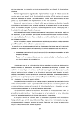 permiten garantizar los resultados, sino que su potencialidad central es la de desencadenar
procesos.
Promover organizaciones cogestionadas implica fortalecer equipos de trabajo capaces de
construir planes, que a partir de la direccionalidad estratégica definida previamente puedan
garantizar resultados de política. Las operaciones por lo tanto serán responsabilidad de cada
gestor cuya responsabilidad en la implementación del plan esté explicitada.
Nuevamente nos encontramos en el punto crítico que es reflexionar en distintos niveles de
complejidad de las organizaciones. Si bien el ejemplo se ha planteado sobre un nivel de planifi-
cación de la totalidad (Hospital) es posible, y totalmente pertinente llevar el camino propuesto a
la unidad mínima de la planificación: el proyecto.
Desde esta lógica ninguna actividad realizada en el marco de una intervención puede no
ser planificada, ya que estaríamos denunciando la realización de acciones sin direccionalidad,
sin capacidad de transformación. Y esa condición es constitutiva del tipo de intervenciones de
los trabajadores sociales.
Aun las acciones que pueden presentarse como repetitivas y sin sentido, pueden analizarse
y redefinirse a la luz de las reflexiones que se proponen.
De esta forma el sentido de esta dimensión se encuentra en identificar cual es la manera de
plasmar los compromisos del proceso de planificación iniciado respetando dos características:
 Que existan mecanismos de petición y rendición de cuentas de responsables de cada
apuesta o resultado.
 Que el medio para plasmar los compromisos sea comunicable, modificable, manejable
por distintos actores de la organización.
Partimos de la idea de un instrumento que permita objetivar y comunicar el cálculo perma-
nente que implica la planificación, incluyendo el movimiento de explicación situacional y de
definición de la estrategia para arribar a la situación objetivo planteada. Teniendo en cuenta
además que como hemos trabajado en las dimensiones anteriores, que la situación va modifi-
cándose y requiere por lo tanto de garantizar ajustes en lo planificado, la herramienta tiene que
permitir que el equipo incorpore un esquema sencillo para visualizar los avances, cumplimien-
tos y dificultades en el plan de gestión definido.
El concepto de petición y rendición de cuentas introduce la decisión de una organización de
contar con responsables que son capaces de rendir cuentas de lo que cada área gestiona y de
un sistema total que reconoce la importancia de sistematizar los logros y dificultades para ges-
tionar de manera planificada en un período de tiempo determinado.
Las organizaciones públicas se encuentran atravesadas de modelos de control sobre los
procedimientos administrativos y financieros, pero no se han sostenido en forma sistemática
control de resultados de las políticas públicas que diseñan e implementan.
Un equipo que al inicio de cada año defina los resultados que pretende con la acción de su
trabajo colectivo, que controle lo cumplido e identifique lo pendiente o lo irrealizable, es un gru-
po de personas que trabaja por rendición de cuentas. Garantizar este formato de gestión cons-
tituye un salto cualitativo en el modelo de gestión.
61
 