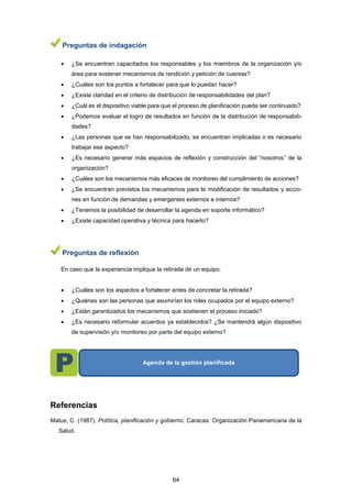 Preguntas de indagación
 ¿Se encuentran capacitados los responsables y los miembros de la organización y/o
área para sostener mecanismos de rendición y petición de cuentas?
 ¿Cuáles son los puntos a fortalecer para que lo puedan hacer?
 ¿Existe claridad en el criterio de distribución de responsabilidades del plan?
 ¿Cuál es el dispositivo viable para que el proceso de planificación pueda ser continuado?
 ¿Podemos evaluar el logro de resultados en función de la distribución de responsabili-
dades?
 ¿Las personas que se han responsabilizado, se encuentran implicadas o es necesario
trabajar ese aspecto?
 ¿Es necesario generar más espacios de reflexión y construcción del “nosotros” de la
organización?
 ¿Cuáles son los mecanismos más eficaces de monitoreo del cumplimiento de acciones?
 ¿Se encuentran previstos los mecanismos para la modificación de resultados y accio-
nes en función de demandas y emergentes externos e internos?
 ¿Tenemos la posibilidad de desarrollar la agenda en soporte informático?
 ¿Existe capacidad operativa y técnica para hacerlo?
Preguntas de reflexión
En caso que la experiencia implique la retirada de un equipo:
 ¿Cuáles son los aspectos a fortalecer antes de concretar la retirada?
 ¿Quiénes son las personas que asumirían los roles ocupados por el equipo externo?
 ¿Están garantizados los mecanismos que sostienen el proceso iniciado?
 ¿Es necesario reformular acuerdos ya establecidos? ¿Se mantendrá algún dispositivo
de supervisión y/o monitoreo por parte del equipo externo?
Referencias
Matus, C. (1987). Política, planificación y gobierno. Caracas: Organización Panamericana de la
Salud.
Agenda de la gestión planificada
64
 
