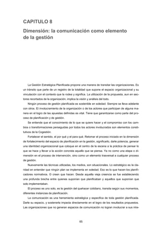 CAPITULO 8
Dimensión: la comunicación como elemento
de la gestión
La Gestión Estratégica Planificada propone una manera de transitar las organizaciones. Es
un tránsito que parte de un registro de la totalidad que supone el espacio organizacional y su
vinculación con el contexto que la rodea y significa. La utilización de la propuesta, aun en sec-
tores recortados de la organización, implica la visión y análisis del todo.
Ningún proceso de gestión planificada es sostenible en soledad. Siempre se lleva adelante
con otros. El involucramiento de la organización o de los actores que participan de alguna ma-
nera en el logro de las apuestas definidas es vital. Tiene que garantizarse como parte del pro-
ceso de planificación y de gestión.
Se entiende que el conocimiento de lo que se quiere hacer y el compromiso con los cam-
bios o transformaciones perseguidas por todos los actores involucrados son elementos consti-
tutivos de la Cogestión.
Fortalecer el sentido, el por qué y el para qué. Retomar el proceso iniciado en la dimensión
de fortalecimiento del espacio de planificación en la gestión, significarlo, darle potencia, generar
una identidad organizacional que coloque en el centro de la escena a la práctica de pensar lo
que se hace y llevar a la acción concreta aquello que se piensa. Ya no como una etapa o di-
mensión en el proceso de intervención, sino como un elemento trasversal a cualquier proceso
de gestión.
Nuevamente las técnicas utilizadas, los medios, son situacionales. Lo estratégico es la cla-
ridad en entender que ningún plan se implementa en soledad. Eso es lo que hacen los planifi-
cadores normativos. O creen que hacen. Desde aquella vieja creencia se fue estableciendo
una profunda brecha entre quienes suponían que planificaban y aquellos que suponían que
solo implementaban.
El proceso es uno solo, es la gestión del quehacer cotidiano, transita según sus momentos,
diferentes instancias de planificación.
La comunicación es una herramienta estratégica y especifica de toda gestión planificada.
Darle su espacio, y sostenerla impacta directamente en el logro de los resultados propuestos.
Las organizaciones que no generan espacios de comunicación no logran involucrar a sus inte-
65
 