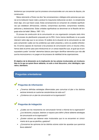 tendremos que comprender que los procesos comunicacionales son una arena de disputa y de
construcción.
Matus retomando a Flores nos dice “las conversaciones o diálogos entre personas que ope-
ran en la institución hacen rodar y producir la maquinaria institucional, es decir, no simplemente
dicen algo, sino que hacen cosas. Estas conversaciones se componen de unidades significati-
vas que establecer afirmaciones, ordenes, compromisos asumidos, compromisos recibidos,
peticiones y declaraciones. Estas unidades significativas se denominan en la filosofía del len-
guaje actos de habla” (Matus, 1997: 131).
El proceso de construcción de la comunicación en una organización comparte cierto ritmo
con el proceso de planificación propuesto por la PES. Como hemos identificado no se puede
intervenir sobre algo que no se conoce. El análisis de la situación de la comunicación es vital
para comprender cuales son los problemas que están presentes y cómo es posible enfrentar-
los. Si somos capaces de reconocer a los procesos de comunicación como un recurso crítico,
hemos dado el primer paso para introducirnos en un campo específico que, al igual que el pre-
supuestario puede “convidar” elementos básicos para lograr identificar elementos que más allá
que los reconozcamos o no juegan en los procesos de viabilidad de las organizaciones.
El objetivo de la dimensión es la implicación de los actores involucrados y/o involucra-
bles en lo que se quiere llevar adelante, no solo a nivel discursivo, sino ideológico, ope-
rativo, identitario.
Preguntas orientadoras
Preguntas de información
 ¿Tenemos definidas estrategias diferenciadas para comunicar el plan a los distintos
sectores teniendo en cuenta las características de cada uno?
 ¿Contamos con un plan de comunicación en la organización?
Preguntas de indagación
 ¿Cuáles son los mecanismos de comunicación formal e informal de la organización?
¿Los decisores y equipos, destinan un espacio para definir y llevar adelante estrategias
de comunicación en la organización?
 ¿Existen actores que debieran estar involucrados que no se encuentren en conoci-
miento de lo que se planifica y gestiona?
 ¿Conocemos las opiniones de los distintos actores sobre las apuestas que queremos
llevar adelante?
67
 