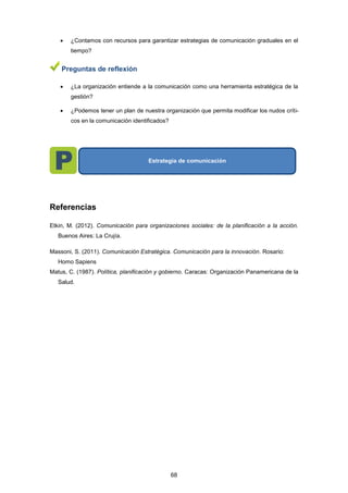  ¿Contamos con recursos para garantizar estrategias de comunicación graduales en el
tiempo?
Preguntas de reflexión
 ¿La organización entiende a la comunicación como una herramienta estratégica de la
gestión?
 ¿Podemos tener un plan de nuestra organización que permita modificar los nudos críti-
cos en la comunicación identificados?
Referencias
Etkin, M. (2012). Comunicación para organizaciones sociales: de la planificación a la acción.
Buenos Aires: La Crujía.
Massoni, S. (2011). Comunicación Estratégica. Comunicación para la innovación. Rosario:
Homo Sapiens
Matus, C. (1987). Política, planificación y gobierno. Caracas: Organización Panamericana de la
Salud.
Estrategia de comunicación
68
 