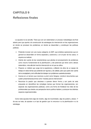 CAPITULO 9
Reflexiones finales
La apuesta no es sencilla. Tiene que ver con sistematizar un proceso metodológico de final
abierto pero que aporte a la construcción de estrategias de intervención en las organizaciones
en donde se procesan los problemas; en donde se desarrollan y constituyen las políticas
públicas.
• Pretende irrumpir con una nueva categoría, la GEP, que sintetiza operaciones que en
general se desarrollan en forma separada y autónoma; o en el peor de los casos, ni
siquiera se realizan.
• Intenta dar cuenta de las características que plantea el procesamiento de problemas
como insumo fundamental de la planificación y del potencial que tiene como cálculo
sistemático, más allá del nivel de intervención en el que se utilice.
• Propone un método que surge de la experiencia y reflexión de años de un equipo de
trabajo en estos temas que pretende ser riguroso y de calidad, pero que quiere dar cuenta
de la complejidad y de la dificultad de trabajar con problemas cuasiestructurados.
• Avanza en un terreno que reconoce a priori como fangoso: construir documentos que
suelen presentarse/asumirse como “recetas para la intervención”.
• Reconoce la pasión que atraviesa a quienes dieron forma y son parte de esta
propuesta en decodificar las complejas tramas que forman las organizaciones, (en
especial, las organizaciones públicas), como una forma de fortalecer los roles de los
profesionales que desde una perspectiva tecno política habitan y conducen los distintos
espacios organizacionales.
Como toda apuesta tiene algo de incierto, algo de incontrolado, algo de pulsión y deseo. Y
de eso se trata, de apostar a un tipo de gestión que no renuncie ni a la planificación ni a la
estrategia.
69
 