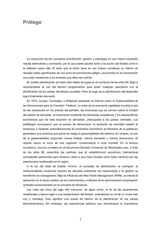 Prólogo
La conjunción de los conceptos planificación, gestión y estrategia en una misma expresión
resulta estimulante y promisoria, por lo que puede aportar tanto a la acción del Estado como a
la reflexión sobre ella. El texto que el lector tiene en sus manos constituye un intento de
rescatar estos significantes de una zona de permanente peligro, procurando en la combinación
una mejor resistencia a los embates que ellos han sufrido.
El vocablo planificación ya había sido objeto de pujas en el comienzo de los años 60: llegó a
recomendarse el uso del término programación para evitar cualquier asociación con la
planificación de los países del bloque socialista. Pero el auge de la planificación del desarrollo
logro finalmente imponerlo.
En 1975, Crozier, Huntington y Watanuki presentan el Informe sobre la Gobernabilidad de
las Democracias para la Comisión Trilateral. La crisis de la economía capitalista mundial a raíz
de las variaciones en los precios del petróleo, las amenazas que se cernían sobre el modelo
del estado de bienestar, el incremento constante de demandas ciudadanas y los desequilibrios
económicos que de esta situación se derivaban, preocupaba a los países centrales. Los
politólogos concluyeron que el exceso de democracia, la profusión de actividad estatal, la
tendencia a trasladar automáticamente el crecimiento económico al bienestar de la población
generaban una dinámica que ponía en riesgo la gobernabilidad del sistema. En síntesis, en pro
de la gobernabilidad proponían menos Estado, menos bienestar y menos democracia. El
reporte marcó el inicio de una regresión conservadora a nivel mundial. En el terreno
económico, tuvo su correlato en el documento llamado Consenso de Washington que, a fines
de los años 80, prescribía las políticas que el establishment económico internacional
consideraba pertinentes para América Latina y que fuera tomado como texto canónico por las
experiencias neoliberales en la región.
A la luz del ideal de Estado mínimo, el concepto de planificación se extinguió, la
institucionalidad construida durante las décadas anteriores fue desmontada y la gestión se
transformó en management. Bajo la influencia del New Public Management (NPM), se intentó la
aplicación en el sector público de los instrumentos y métodos de la administración empresarial,
centrada exclusivamente en el concepto de eficiencia.
Las crisis deI inicio del siglo XXI marcaron, de algún modo, el fin de las experiencias
neoliberales y dieron lugar a una revalorización del Estado, entendiendo su rol de un modo más
rico y complejo. Esto significó una suerte de retorno de la planificación en los países
latinoamericanos. Sin embargo, las experiencias políticas que reivindicaron la importancia
7
 