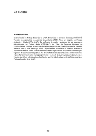 La autora
María Bonicatto
Es Licenciada en Trabajo Social por la UNLP. Diplomada en Ciencias Sociales por FLACSO.
También es especialista en docencia Universitaria (UNLP). Tiene un Magister en Paisaje,
Ambiente y Ciudad (FAU-UNLP). Es profesora de grado y posgrado de las asignaturas
Administración en Trabajo Social (FTS-UNLP), del Taller de Recursos Humanos en
Organizaciones Públicas de la Especialización Abogados del Estado Facultad de Ciencias
Jurídicas (UNLP) y de Sociología de las Organizaciones Públicas de la Maestría en Políticas
Sociales de la UNM. En los últimos veinte años se ha especializado en planificación estratégica
y gestión de organizaciones públicas. Ha desarrollado tareas de conducción, asistencia técnica
y consultoría en los niveles municipal, provincial y nacional. Es autora y coautora de numerosos
trabajos científicos sobre gestión, planificación y universidad. Actualmente es Prosecretaria de
Políticas Sociales de la UNLP.
70
 