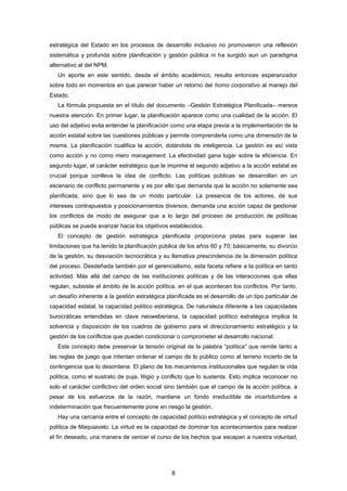 estratégica del Estado en los procesos de desarrollo inclusivo no promovieron una reflexión
sistemática y profunda sobre planificación y gestión pública ni ha surgido aun un paradigma
alternativo al del NPM.
Un aporte en este sentido, desde el ámbito académico, resulta entonces esperanzador
sobre todo en momentos en que parecer haber un retorno del homo corporativo al manejo del
Estado.
La fórmula propuesta en el título del documento –Gestión Estratégica Planificada– merece
nuestra atención. En primer lugar, la planificación aparece como una cualidad de la acción. El
uso del adjetivo evita entender la planificación como una etapa previa a la implementación de la
acción estatal sobre las cuestiones públicas y permite comprenderla como una dimensión de la
misma. La planificación cualifica la acción, dotándola de inteligencia. La gestión es así vista
como acción y no como mero management. La efectividad gana lugar sobre la eficiencia. En
segundo lugar, el carácter estratégico que le imprime el segundo adjetivo a la acción estatal es
crucial porque conlleva la idea de conflicto. Las políticas públicas se desarrollan en un
escenario de conflicto permanente y es por ello que demanda que la acción no solamente sea
planificada, sino que lo sea de un modo particular. La presencia de los actores, de sus
intereses contrapuestos y posicionamientos diversos, demanda una acción capaz de gestionar
los conflictos de modo de asegurar que a lo largo del proceso de producción de políticas
públicas se pueda avanzar hacia los objetivos establecidos.
El concepto de gestión estratégica planificada proporciona pistas para superar las
limitaciones que ha tenido la planificación pública de los años 60 y 70; básicamente, su divorcio
de la gestión, su desviación tecnocrática y su llamativa prescindencia de la dimensión política
del proceso. Desdeñada también por el gerencialismo, esta faceta refiere a la política en tanto
actividad. Más allá del campo de las instituciones políticas y de las interacciones que ellas
regulan, subsiste el ámbito de la acción política, en el que acontecen los conflictos. Por tanto,
un desafío inherente a la gestión estratégica planificada es el desarrollo de un tipo particular de
capacidad estatal, la capacidad político estratégica. De naturaleza diferente a las capacidades
burocráticas entendidas en clave neoweberiana, la capacidad político estratégica implica la
solvencia y disposición de los cuadros de gobierno para el direccionamiento estratégico y la
gestión de los conflictos que pueden condicionar o comprometer el desarrollo nacional.
Este concepto debe preservar la tensión original de la palabra “política” que remite tanto a
las reglas de juego que intentan ordenar el campo de lo público como al terreno incierto de la
contingencia que lo desordena. El plano de los mecanismos institucionales que regulan la vida
política, como el sustrato de puja, litigio y conflicto que lo sustenta. Esto implica reconocer no
solo el carácter conflictivo del orden social sino también que el campo de la acción política, a
pesar de los esfuerzos de la razón, mantiene un fondo irreductible de incertidumbre e
indeterminación que frecuentemente pone en riesgo la gestión.
Hay una cercanía entre el concepto de capacidad político estratégica y el concepto de virtud
política de Maquiavelo. La virtud es la capacidad de dominar los acontecimientos para realizar
el fin deseado, una manera de vencer el curso de los hechos que escapan a nuestra voluntad,
8
 